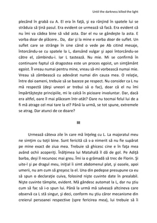 Until the darkness killed the light
plecând în grabă cu A. El era în faţă, şi ea rânjind în spatele lui se
străduia să ţină pasul. Era evident ce urmează să facă. Era evident că
nu îmi va cădea bine să văd asta. Dar el nu se gândeşte la asta. E
vorba doar de plăcere.. Da, dar şi la mine e vorba doar de suflet. Un
suflet care se strânge în sine când o vede pe Ab citind mesaje,
întorcându-se cu spatele la L, dansând vulgar şi apoi întorcându-se
către el, zâmbindu-i. Iar L tastează. Nu mie. Mi se confirmă în
continuare faptul că dragostea este un proces egoist, un simţământ
egoist. Îl vreau numai pentru mine, vreau să-mi vorbească numai mie.
Vreau să zâmbească cu adevărat numai din cauza mea. O relaţie,
între doi oameni, trebuie să se bazeze pe respect. Nu consider ca L nu
mă respectă (deşi uneori ar trebui să o fac), doar că el nu îmi
împărtăşteşte principiile, mi le calcă în picioare involuntar. Dar, dacă
era altfel, oare îl mai plăceam într-atât? Oare nu tocmai felul lui de a
fi mă atrage cel mai tare la el? Până la urmă, se tot spune, extremele
se atrag. Dar atunci de ce doare?
III
Urmează câteva zile în care mă înţeleg cu L. La majoratul meu
ne simţim cu toţii bine. Sunt fericită că s-a nimerit să nu fie supărat
pe mine exact de ziua mea. Trebuie să ghicesc cine e în faţa mea
având ochii acoperiţi. Înălţimea lui Matahală îl dă de gol. Pe Adiţă
barba, deşi îl recunosc mai greu. Îmi ia o grămadă să trec de Florin. Şi
uite-l şi pe dragul meu, iniţial îi simt abdomenul plat, şi oasele, apoi
umerii, nu am cum să greşesc la el. Una din pedepse presupune ca eu
să spun o declaraţie cuiva, folosind nişte cuvinte date în prealabil.
Nişte cuvinte tâmpite, evident. Mă gândesc automat la L, dar nu ştiu
cum să fac să i-o spun lui. Până la urmă mă salvează altcineva care
observă ca L stă singur, şi deci, conform nu ştiu căror mecanisme din
creierul persoanei respective (spre fericirea mea), lui trebuie să îi
 