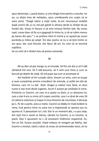 L’s Story
61
spun declaraţia. L joacă teatru, şi vine lângă mine pentru a asculta. Iar
eu, cu dicţia mea de neînţeles, spun următoarele (nu susţin că ar
avea sens): “Dragă iubire a vieţii mele, te-am recunoscut imediat
după umerii tăi, şi nu mă pot gândi la altceva decât la chiloţii de pe
fundul tău. Vreau în fiecare zi să simt mirosul florilor tale. Nu vreau
copii, vreau doar să fiu ca o gogoaşă în inima ta, şi să ne iubim mereu
pe banca din parc.” L se preface rănit în inimă şi se aşează pe scaun
punându-şi mâna pe piept. Îmi dau seama că nu o să ţină minte ce
am spus, dar sunt fericită. Am făcut 18 ani. Eu simt că se termină
copilăria.
Iar eu simt că e rândul meu să preiau comanda.
IV
Mi-aş dori să pot merge cu el oriunde. Să fim noi doi şi să îl văd
zâmbind într-una. Să îl văd bucuros, să îl simt cum învie şi cum se
bucură pe deplin de viaţă. Să mă pupe aşa cum se prosteşte el.
Am hotărât să îmi cumpăr câine. Aveam un amic, care se ocupa
şi avea cunoştiinţe printre crescătorii de animale, şi astfel am dat de
Simona, care mi l-a dat Dark. Dragul şi iubitul meu Dark, al cărui
nume e mai mult decât sugestiv. Acum îi aveam pe amândoi în mine.
Prietenia cu Cosmin, cel care m-a ajutat cu Dark, şi cu dresarea lui,
care a stat 4 ore cu mine să îi cupez urechile, care l-a cărat de vreo 10
ori până la veterinar şi înapoi în luna ferestrei de imunitate, îl deranja
pe L. Pe de o parte, avea şi motiv. Cosmin se dădea în mod evident la
mine, însă pentru mine nu avea nici o importanţă ce spunea sau nu
spunea el. Îi povesteam lui L tot. Dar la un moment dat, s-a pus stop.
Am ieşit într-o seară cu Kenny, câinele lui Cosmin, şi cu Cosmin, la
joacă. Deşi îi spusesem lui L că anulasem întâlnirea respectivă. Ea,
într-un fel, fusese anulată. Iniţial trebuia să mergem pe Bahlui, dar
Cosmin a insistat, când a văzut că vreau să contramandez totul, să ne
 