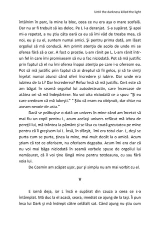 Until the darkness killed the light
întâlnim în parc, la mine la bloc, ceea ce nu era aşa o mare scofală.
Dar nu ar fi trebuit să ies deloc. Pe L l-a deranjat. S-a supărat. Şi apoi
mi-a repetat, a nu ştiu câta oară ca eu să îmi văd de treaba mea, că
noi, eu şi cu el, suntem numai amici. Şi pentru prima dată, am lăsat
orgoliul să mă conducă. Am primit atenţia de acolo de unde mi se
oferea fără să o cer. A fost o prostie. L-am rănit pe L. L-am rănit într-
un fel în care îmi promisesem să nu o fac niciodată. Pot să mă justific
prin faptul că el nu îmi oferea înapoi atenţia pe care i-o ofeream eu.
Pot să mă justific prin faptul că ai dreptul să fii gelos, şi să te simţi
înşelat numai atunci când oferi încredere şi iubire. Dar unde era
iubirea de la L? Dar încrederea? Refuz însă să mă justific. Cert este că
am băgat în seamă orgoliul lui autodestructiv, care încercase de
atâtea ori să mă îndepărteze. Nu voi uita niciodată ce a spus: “Şi eu
care credeam că mă iubeşti.” “ Ştiu că eram eu obişnuit, dar chiar nu
aveam nevoie de asta.”
Dacă se prăbuşise o dată un univers în mine când am încetat să
mai fiu un copil pentru L, acum acelaşi univers refăcut mă izbea de
pereţii lui, mă trântea la pământ şi se lăsa cu toată greutatea pe mine
pentru că îi greşisem lui L. Însă, în sfârşit, îmi era totul clar. L, deşi se
purta cum se purta, ţinea la mine, mai mult decât la o amică. Acum
ştiam că tot ce oferisem, nu oferisem degeaba. Acum îmi era clar că
nu voi mai băga niciodată în seamă vorbele spuse de orgoliul lui
nemăsurat, că îl voi ţine lângă mine pentru totdeauna, cu sau fără
voia lui.
De Cosmin am scăpat uşor, pur şi simplu nu am mai vorbit cu el.
V
E iarnă deja, iar L încă e supărat din cauza a ceea ce s-a
întâmplat. Mă duc la el acasă, seara, imediat ce ajung de la Iaşi. Îi pun
lesa lui Dark şi mă îndrept către celălalt sat. Când ajung nu ştiu cum
 
