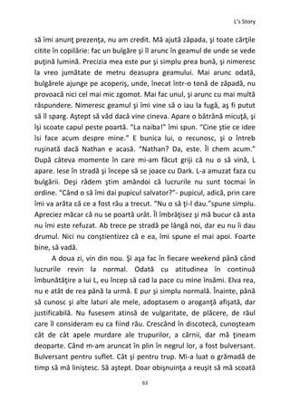 L’s Story
63
să îmi anunţ prezenţa, nu am credit. Mă ajută zăpada, şi toate cărţile
citite în copilărie: fac un bulgăre şi îl arunc în geamul de unde se vede
puţină lumină. Precizia mea este pur şi simplu prea bună, şi nimeresc
la vreo jumătate de metru deasupra geamului. Mai arunc odată,
bulgărele ajunge pe acoperiş, unde, înecat într-o tonă de zăpadă, nu
provoacă nici cel mai mic zgomot. Mai fac unul, şi arunc cu mai multă
răspundere. Nimeresc geamul şi îmi vine să o iau la fugă, aş fi putut
să îl sparg. Aştept să văd dacă vine cineva. Apare o bătrână micuţă, şi
îşi scoate capul peste poartă. “La naiba!” îmi spun. “Cine ştie ce idee
îsi face acum despre mine.” E bunica lui, o recunosc, şi o întreb
ruşinată dacă Nathan e acasă. “Nathan? Da, este. Îl chem acum.”
După câteva momente în care mi-am făcut griji că nu o să vină, L
apare. Iese în stradă şi începe să se joace cu Dark. L-a amuzat faza cu
bulgării. Deşi râdem ştim amândoi că lucrurile nu sunt tocmai în
ordine. “Când o să îmi dai pupicul salvator?”- pupicul, adică, prin care
îmi va arăta că ce a fost rău a trecut. “Nu o să ţi-l dau.”spune simplu.
Apreciez măcar că nu se poartă urât. Îl îmbrăţisez şi mă bucur că asta
nu îmi este refuzat. Ab trece pe stradă pe lângă noi, dar eu nu îi dau
drumul. Nici nu conştientizez că e ea, îmi spune el mai apoi. Foarte
bine, să vadă.
A doua zi, vin din nou. Şi aşa fac în fiecare weekend până când
lucrurile revin la normal. Odată cu atitudinea în continuă
îmbunătăţire a lui L, eu încep să cad la pace cu mine însămi. Elva rea,
nu e atât de rea până la urmă. E pur şi simplu normală. Înainte, până
să cunosc şi alte laturi ale mele, adoptasem o aroganţă afişată, dar
justificabilă. Nu fusesem atinsă de vulgaritate, de plăcere, de răul
care îl consideram eu ca fiind rău. Crescând în discotecă, cunoşteam
cât de cât apele murdare ale trupurilor, a cărnii, dar mă ţineam
deoparte. Când m-am aruncat în plin în negrul lor, a fost bulversant.
Bulversant pentru suflet. Cât şi pentru trup. Mi-a luat o grămadă de
timp să mă liniştesc. Să aştept. Doar obişnuinţa a reuşit să mă scoată
 