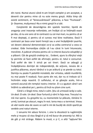 Until the darkness killed the light
din noroi. Numai atunci când m-am liniştit complet şi am acceptat, a
devenit clar pentru mine că nu este mereu greşit. Atâta timp cât
există sentiment, el “binecuvântează” plăcerea, o face “frumoasă”.
Şi- Doamne, mulţumesc!-Nu e nimic greşit în a iubi.
Conştientă de dezamăgirea din spatele teoriilor, lipsită de
aroganţa unei inocenţe nefondate, am învăţat că se întâmplă exact
pe dos, că nu are sens să te contrazici cu cei mai mari, nu pentru că ar
fi mai deştepţi, ci pentru că ei cunosc mai bine realitatea. Dacă îi
contrazici pe baza unor teorii livreşti sau a unei încăpăţânări puerile,
vei deveni obiectul demonstraţiei ce-ţi va arăta contrariul a ceea ce
credeai. Gide învinovăţea cărţile că l-au cărat în lumi întunecate,
moraliste. A judecat virtutea pentru că i-a interzis bucuria voluptăţii şi
a plăcerii. Cât de greşită credinţa lui… Evident, ajuns la sfârşitul vieţii
îşi permite să facă astfel de afirmaţii; pentru el, totul e consumat.
Însă astfel de idei îi strică pe cei tineri. Dacă se adaugă şi
încăpăţânarea dorinţei de independenţă, de acţiune, nevoia de a
justifica plăcerea, atunci tânărul o ia pe arătură şi se pierde cu totul.
Dorinţa nu poate fi potolită niciodată, dar virtutea, odată murdărită,
nu mai poate fi readusă. Face parte din noi, dar nu ei trebuie să îi
închinăm viaţa noastră. Ci sufletului, el se găseşte acolo, într-o
cameră ascunsă din templul nostru interior. El s-a zguduit când l-am
întâlnit cu adevărat pe L, pentru că încă nu ştiam cine sunt.
Când L e lângă mine, totul e calm. Ştiu că urmează iarăşi o vale.
Un deal. O vale. Un deal. Doar furtună şi vânt în faţa mea. Trecutul nu
mă mai sperie. Cu greşelile lui, cu momentele lui plăcute, rămâne în
urmă, luminat pe alocuri, negru în rest. Iarna mea s-a terminat. Vreau
să văd razele alea de soare ce cad în mii de bucăţi de sticlă spartă pe
verdele unei naturi eterne.
1 ianuarie îmi aduce fericire. L vine la discotecă la rugăminţile
mele şi reuşesc să stau lângă el şi să mă bucur de prezenţa lui. Mă ia
de gât şi mă strânge. Râdem la masă, e şi C, o altă “opţiune”din
 