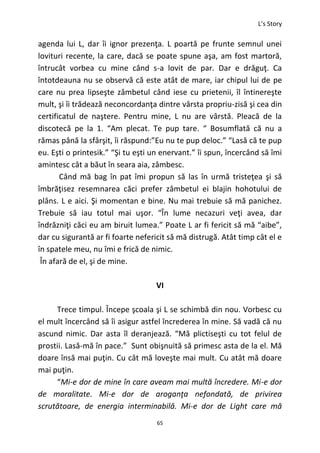 L’s Story
65
agenda lui L, dar îi ignor prezenţa. L poartă pe frunte semnul unei
lovituri recente, la care, dacă se poate spune aşa, am fost martoră,
întrucât vorbea cu mine când s-a lovit de par. Dar e drăguţ. Ca
întotdeauna nu se observă că este atât de mare, iar chipul lui de pe
care nu prea lipseşte zâmbetul când iese cu prietenii, îl întinereşte
mult, şi îi trădează neconcordanţa dintre vârsta propriu-zisă şi cea din
certificatul de naştere. Pentru mine, L nu are vârstă. Pleacă de la
discotecă pe la 1. “Am plecat. Te pup tare. “ Bosumflată că nu a
rămas până la sfârşit, îi răspund:”Eu nu te pup deloc.” “Lasă că te pup
eu. Eşti o printesik.” “Şi tu eşti un enervant.” îi spun, încercând să îmi
amintesc cât a băut în seara aia, zâmbesc.
Când mă bag în pat îmi propun să las în urmă tristeţea şi să
îmbrăţisez resemnarea căci prefer zâmbetul ei blajin hohotului de
plâns. L e aici. Şi momentan e bine. Nu mai trebuie să mă panichez.
Trebuie să iau totul mai uşor. “În lume necazuri veţi avea, dar
îndrăzniţi căci eu am biruit lumea.” Poate L ar fi fericit să mă “aibe”,
dar cu sigurantă ar fi foarte nefericit să mă distrugă. Atât timp cât el e
în spatele meu, nu îmi e frică de nimic.
În afară de el, şi de mine.
VI
Trece timpul. Începe şcoala şi L se schimbă din nou. Vorbesc cu
el mult încercând să îi asigur astfel încrederea în mine. Să vadă că nu
ascund nimic. Dar asta îl deranjează. “Mă plictiseşti cu tot felul de
prostii. Lasă-mă în pace.” Sunt obişnuită să primesc asta de la el. Mă
doare însă mai puţin. Cu cât mă loveşte mai mult. Cu atât mă doare
mai puţin.
“Mi-e dor de mine în care aveam mai multă încredere. Mi-e dor
de moralitate. Mi-e dor de aroganţa nefondată, de privirea
scrutătoare, de energia interminabilă. Mi-e dor de Light care mă
 
