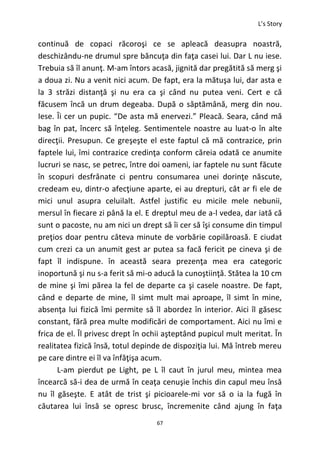 L’s Story
67
continuă de copaci răcoroşi ce se apleacă deasupra noastră,
deschizându-ne drumul spre băncuţa din faţa casei lui. Dar L nu iese.
Trebuia să îl anunţ. M-am întors acasă, jignită dar pregătită să merg şi
a doua zi. Nu a venit nici acum. De fapt, era la mătuşa lui, dar asta e
la 3 străzi distanţă şi nu era ca şi când nu putea veni. Cert e că
făcusem încă un drum degeaba. După o săptămână, merg din nou.
Iese. Îi cer un pupic. “De asta mă enervezi.” Pleacă. Seara, când mă
bag în pat, încerc să înţeleg. Sentimentele noastre au luat-o în alte
direcţii. Presupun. Ce greşeşte el este faptul că mă contrazice, prin
faptele lui, îmi contrazice credinţa conform căreia odată ce anumite
lucruri se nasc, se petrec, între doi oameni, iar faptele nu sunt făcute
în scopuri desfrânate ci pentru consumarea unei dorinţe născute,
credeam eu, dintr-o afecţiune aparte, ei au drepturi, cât ar fi ele de
mici unul asupra celuilalt. Astfel justific eu micile mele nebunii,
mersul în fiecare zi până la el. E dreptul meu de a-l vedea, dar iată că
sunt o pacoste, nu am nici un drept să îi cer să îşi consume din timpul
preţios doar pentru câteva minute de vorbărie copilăroasă. E ciudat
cum crezi ca un anumit gest ar putea sa facă fericit pe cineva şi de
fapt îl indispune. în această seara prezenţa mea era categoric
inoportună şi nu s-a ferit să mi-o aducă la cunoştiinţă. Stătea la 10 cm
de mine şi îmi părea la fel de departe ca şi casele noastre. De fapt,
când e departe de mine, îl simt mult mai aproape, îl simt în mine,
absenţa lui fizică îmi permite să îl abordez în interior. Aici îl găsesc
constant, fără prea multe modificări de comportament. Aici nu îmi e
frica de el. Îl privesc drept în ochii aşteptând pupicul mult meritat. În
realitatea fizică însă, totul depinde de dispoziţia lui. Mă întreb mereu
pe care dintre ei îl va înfăţişa acum.
L-am pierdut pe Light, pe L îl caut în jurul meu, mintea mea
încearcă să-i dea de urmă în ceaţa cenuşie închis din capul meu însă
nu îl găseşte. E atât de trist şi picioarele-mi vor să o ia la fugă în
căutarea lui însă se opresc brusc, încremenite când ajung în faţa
 