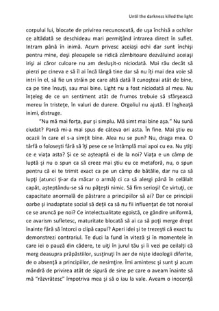 Until the darkness killed the light
corpului lui, blocate de privirea necunoscută, de uşa închisă a ochilor
ce altădată se deschideau mari permiţând intrarea direct în suflet.
Intram până în inimă. Acum privesc aceiaşi ochi dar sunt închişi
pentru mine, deşi pleoapele se ridică zâmbitoare dezvăluind aceiaşi
irişi ai căror culoare nu am desluşit-o niciodată. Mai rău decât să
pierzi pe cineva e să îl ai încă lângă tine dar să nu îţi mai dea voie să
intri în el, să fie un străin pe care altă dată îl cunoşteai atât de bine,
ca pe tine însuţi, sau mai bine. Light nu a fost niciodată al meu. Nu
înţeleg de ce un sentiment atât de frumos trebuie să sfârşească
mereu în tristeţe, în valuri de durere. Orgoliul nu ajută. El îngheaţă
inimi, distruge.
“Nu mă mai forţa, pur şi simplu. Mă simt mai bine aşa.” Nu sună
ciudat? Parcă mi-a mai spus de câteva ori asta. În fine. Mai ştiu eu
ocazii în care el s-a simţit bine. Alea nu se pun? Nu, draga mea. O
târfă o foloseşti fără să îţi pese ce se întâmplă mai apoi cu ea. Nu ştiţi
ce e viaţa asta? Şi ce se aşteaptă ei de la noi? Viaţa e un câmp de
luptă şi nu o spun ca să creez mai ştiu eu ce metaforă, nu, o spun
pentru că ei te trimit exact ca pe un câmp de bătălie, dar nu ca să
lupţi (atunci ţi-ar da măcar o armă) ci ca să alergi până în celălalt
capăt, aşteptându-se să nu păţeşti nimic. Să fim serioşi! Ce virtuţi, ce
capacitate anormală de păstrare a principiilor să ai? Dar ce principii
oarbe şi inadaptate social să deţii ca să nu fii influenţat de tot noroiul
ce se aruncă pe noi? Ce intelectualitate egoistă, ce gândire uniformă,
ce avarism sufletesc, maturitate blocată să ai ca să poţi merge drept
înainte fără să întorci o clipă capul? Aperi idei şi te trezeşti că exact tu
demonstrezi contrariul. Te duci la fund în viteză şi în momentele în
care iei o pauză din cădere, te uiţi în jurul tău şi îi vezi pe ceilalţi că
merg deasupra prăpăstiilor, susţinuţi în aer de nişte ideologii diferite,
de o absenţă a principiilor, de nesimţire. Îmi amintesc şi sunt şi acum
mândră de privirea atât de sigură de sine pe care o aveam înainte să
mă “răzvrătesc” împotriva mea şi să o iau la vale. Aveam o inocenţă
 