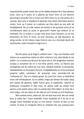 L’s Story
69
impertinentă, poate naivă, dar ea îmi dădea dreptul de a face absolut
orice. Cum aş fi putut să o păstrez pe Elva? Simt că am devenit
personajul secundar într-o lume care fără mine nu aş mai putea să o
concep, deci care ar dispărea în absenţa mea (chiar dacă doar pentru
mine). Cum aş fi putut să o păstrez pe Elva dacă ea era atât de
încăpăţânată. Nu şi-a dat seama că mantia ei de puritate urma să se
murdărească dacă se pune în genunchi? Poate aşa trebuia să se
întâmple. Pur şi simplu e un gol mult prea mare înăuntru ca să mai
binevoiesc să intru în mine, să simt răcoarea, să văd dezastrul, să
ating ruinile, să îmi trăiesc viaţa internă care nu e formată decât din
sentimente, culori înecate în negrul lui L.
VIII
“Nu îmi place că te bagi în sufletul meu.”- Aşa cum Devdas cară
trăsura ce o poartă pe iubita lui către viitorul ei soţ, altul decât el, tot
astfel L m-a condus pe drumul de ieşire din el, din dragostea noastră,
curajos şi conştient de ce e mai bine pentru mine, cu fiecare pas
strângându-mă de mână tot mai tare, călcând hotărât cu picioarele,
îndepărtându-se de propria fericire, încăpăţânându-se să îşi pustiască
propriul suflet, privându-l de prezenţa mea, privându-mă de
“influenţa lui”. Dar el a înţeles greşit. Eu sunt Elva. Sunt, şi hotărârea
mea e de neînduplecat. Ca un soldat, singur pe câmpul de luptă, alerg
prin ploaia de gloanţe, înghit fumul greu al exploziilor, zidurile se
prăbuşesc incapabile în faţa mea, iar ploaia cade pe chipul meu
pentru a îmi potoli setea. Căci nu există zbor fără căderi. Şi chiar de e
unul singur, mă voi ridica ori de câte ori va fi nevoie ca să îl împlinesc.
“Noi suntem amici, atâta tot. Nu am fost mai mult. Ne-am simţit
bine şi atâta tot.” Eram hotărâtă. Eram hotărâtă să îl las pe el să
aleagă. Eram hotărâtă să dau ce mai aveam. Vroiam să dau ce mai
aveam. În timp ce mergeam către el, simţeam din nou aceeaşi pace
 