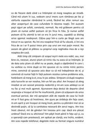 Until the darkness killed the light
ca de fiecare dată când s-a întâmplat să merg noaptea pe stradă.
Când mă uitam în sus, vedeam cerul imens cum rămânea pe loc şi
vârfurile copacilor rămânând în urmă, făcând loc altor ramuri sau
altor acoperişuri de case cufundate în tăcerea nopţii. Îmi auzeam
paşii siguri pe asfalt, constanţi, normali. Nu mă grăbeam pentru că
ştiam că numai astfel puteam să ţin frica în frâu. Şi numai astfel
puteam să fiu atentă la tot ce era în jurul meu, capabilă sa disting
orice zgomot neobişnuit. Câţiva paşi într-o curte pe lângă care am
trecut m-au speriat. Nu îmi era neapărat frică să fiu văzută, ci îmi era
frica de ce i-ar fi putut trece prin cap unui om mai puţin moral. Nu
aveam de gând să plătesc cu propriul corp neghiobia mea de a ieşi
noaptea din casă.
Atât timp cât simţeam că scopul ieşirii mele era nobil, sau, mai
bine zis, necesar, atunci ştiam că nimic rău nu avea să se întâmple. Şi
de data asta ştiam că altfel nu se poate, după o săptămână în care L
nu vorbise cu mine după ce îmi spusese că nu simte nimic pentru
mine, convinsă că spusese asta doar ca să mă îndepărteze de el, şi
convinsă că numai faţă în faţă puteam rezolva cumva problema asta,
hotărâsem să merg la el, erau în joc atâtea. Simţeam că după noaptea
asta lucrurile se vor rezolva, într-un fel sau altul. Am început să alerg
imediat ce am sesizat prezenţa nedorită şi mi-am scos adidaşii ca să
nu fac şi mai mult zgomot. Ajunsesem deja destul de departe când
respiraţia a început să îmi fie insuficientă, ştiam că scăpasem de orice
eventual pericol, dar mă apropiam atât de repede de casa lui încât
mi-ar fi fost greu să încetinesc. Am ajuns pe străduţa din faţa casei,
m-am oprit şi am început să merg încet, pentru ca plămânii mei să se
destindă puţin, să îşi ia cantitatea necesară din aerul negru. Am tras
încet zăvorul, mii de gânduri îmi treceau prin cap: dacă era plecat
undeva? Dacă era cu altcineva? Am păşit încet până în faţa uşii şi, cu
o speranţă cam prostească, am apăsat pe clanţă, era închis, evident.
Am scos repede telefonul, degetele mele au format singure numărul
 