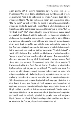 Until the darkness killed the light
eram pentru el? O fericire nesperată care nu avea cum să se
împlinească? Nu, eram doar o sâcâitoare care nu înţelegea să-şi vadă
de drumul ei. “Vezi-ţi de trebuşoara ta, simplu.” A spus după câteva
minute de tăcere. “Tu eşti trebuşoara mea.” am spus printre dinţi.
“Nu, nu sunt.” au fost cuvintele lui calme şi hotărâte. Au urmat alte
minute de linişte. Ce aveam să-i explic? Era la fel de încăpăţânat şi ar
fi continuat să îşi apere ideea cu aceeaşi fervoare ca şi mine. “Pot să
vin lângă tine?” “Da.” M-am ridicat în genunchi şi m-am pus cu capul
pe pieptul lui, băgând mâinile puţin sub el, lipindu-mi pieptul de
abdomenul lui, savurând momentul. În momentele în care stăteam
aşa simţeam că nu conta ce se întâmpla atât timp cât aveam bucuria
de a-l simţi lângă mine. Şi-a pus mâinile pe umerii mei şi a coborat în
jos. Aşa cum mă gândeam, nu şi-a dat seama că mă dezbrăcasem de
tot în partea de sus când am dat jos hanoracul. “Te-ai dezbrăcat” a
şoptit şi îi simţeam deja mâinile nerăbdătoare şi pulsul crescând.
“Acum e acum” mi-am spus începând să tremur. Era momentul de
răscruce, aşteptam doar ca el să decidă dacă o va face sau nu. Deşi
ştiam care era urmarea. Îl cunoşteam prea bine, şi eu, practic, îl
invitasem deschis să o facă. Dar tot deschis îl invitam şi să păstrăm
legătura dintre noi, asta de ce nu o făcea? “Tremuri”a mai spus. Nu
aveam ce să-i răspund, corpul tremura independent de mine sub
atingerea mâinilor lui. Îşi plimba degetele pe spatele meu, tot mai jos,
urcând şi coborând, trezindu-mi simţurile. Apoi a trecut mai departe.
Şi încă nu ştiam exact ce avea de gând să facă, dar cred că decizia era
deja luată. L m-a tras înspre el, însă durerea m-a împiedicat să
capitulez prea uşor. I-am căutat buzele. Apoi ne-am întins înapoi unul
lângă celălalt şi am tăcut. Oricum nu mai contează. Treaba mea se
terminase. Oferisem tot ce aveam de oferit. Când ne-am îndepărtat
pe stradă unul de celalalt, ştiindu-l în spatele meu, mă simţeam
liberă. “Acum s-a sfârşit. Sufletul mi-e la pământ, dar liber. Am dat tot
ce aveam de dat.” Acum, viitorul nostru era decizia lui.
 