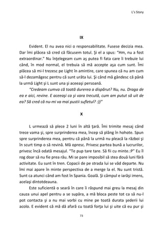 L’s Story
73
IX
Evident. El nu avea nici o responsabilitate. Fusese decizia mea.
Dar îmi plăcea să cred că făcusem totul. Şi el a spus: “Hm, nu a fost
extraordinar.” Nu înţelegeam cum aş putea fi fata care îi trebuie lui
când, în mod normal, el trebuia să mă accepte aşa cum sunt. Îmi
plăcea să mi-l trezesc pe Light în amintire, care spunea că nu am cum
să-l dezamăgesc pentru că sunt urâta lui. Şi când mă gândesc că până
la urmă Light şi L sunt una şi aceeaşi persoană.
“Credeam cumva că toată durerea a dispărut? Nu, nu. Draga de
ea e aici, revine. E aceeaşi ca şi vara trecută, cum am putut să uit de
ea? Să cred că nu-mi va mai pustii sufletul? :))”
X
L urmează să plece 2 luni în altă ţară. Îmi trimite mesaj când
trece vama şi, spre surprinderea mea, încep să plâng în hohote. Spun
spre surprinderea mea, pentru că până la urmă nu pleacă la război şi
în scurt timp o să revină. Mă opresc. Privesc partea bună a lucrurilor,
privesc încă odată mesajul. “Te pup tare tare. Să fii cu minte.:P” Eu îl
rog doar să nu fie prea rău. Mi se pare imposibil să stea două luni fără
activitate. Eu sunt în tren. Copacii de pe strada lui se văd departe. Nu
îmi mai apare în minte perspectiva de a merge la el. Nu sunt tristă.
Sunt ca atunci când am fost în Spania. Goală. Şi câmpul e iarăşi imens,
acelaşi dintotdeauna.
Este suficientă o seară în care îi răspund mai greu la mesaj din
cauza unui apel pentru a se supăra, a mă bloca peste tot ca să nu-l
pot contacta şi a nu mai vorbi cu mine pe toată durata şederii lui
acolo. E evident că mă dă afară cu toată forţa lui şi uite că eu pur şi
 