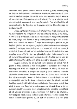 L’s Story
75
am oferit a fost primit ca ceva natural, normal, şi, care, nefiind prilej
de fericire, de împlinire a unei dorinţe interioare, demonstrează că n-
am fost decât un mijloc de satisfacere a unor nevoi biologice. Pentru
că nu există sacrificiu pentru cei ce îi iubeşti. Cel ce te iubeşte nu-ţi
cere niciodată aşa ceva. L m-a transformat din Elva a lui în alfabetul
nesemnificativ, dar folositor ce îi serveşte mereu. El nu înţelege ce
simt pentru el?
„Eu cu Light eram legaţi unul de altul şi nici o forţă exterioară nu
ne putea separa. Ne completam unul pe celălalt şi acum, că nu mai e,
îl simt încă şi mă bucur şi râd cu el atunci când îl mai prind alergând
pe teren, lângă râu. Îl simt în aer şi îmbrăţisez aerul şi îl simt în jurul
meu. Noi suntem de neoprit. Îl inspir în mine deşi aş prefera să fie
înafară. Şi când îmi las capul în jos şi văd pământul care îmi aminteşte
adevărul, mă aşez încet şi deşi îmi dau seama că nimic nu poate fi
schimbat, îi spun că nu îi voi da niciodată drumul. Niciodată. Îmi pun
capul pe genunchi şi las durerea să iasă din mine. Light nu mai e, n-o
să mă mai îmbrăţişeze, certe niciodată. Întredeschid buzele ude de
atâtea lacrimi şi las vântul să le aline, e un sărut pe care i-l dau lui”.
Nu, pur şi simplu nu am cum să explic ceea ce am simţit. Pe L îl
ştiam al meu, sălbatic şi rău, distrugător al sufletului meu însă îi
recunoşteam titlul de stăpân şi îl primeam în mine, în jurul lui
crescusem armonios, el era plin de colţuri şi chiar când mă tăiam în
asprimea lui continuă îl iubeam mai tare. Nu pot să evoc ceva ce a
fost distrus complet. Încerc să îmi amintesc şi pur şi simplu nu mai
sunt capabilă să o fac. Încă aud hohotele de plâns, încă le văd intrând
la el în maşină, încă îl văd luându-mă în braţe. Dar nu mai pot să dau
viaţă la ceea ce a fost. Îmi amintesc cum am alergat departe de el,
cum am căzut în genunchi şi am aşteptat valurile să mă ia, să mă facă
să uit. Uitarea a venit de la sine. Lumina a fost distrusă de întuneric.
Am fost prea slabă pentru sufletul lui ca o furtună? În nici un caz. Am
luptat în continuare pentru el. Am dat tot din mine. El a fost prea
 