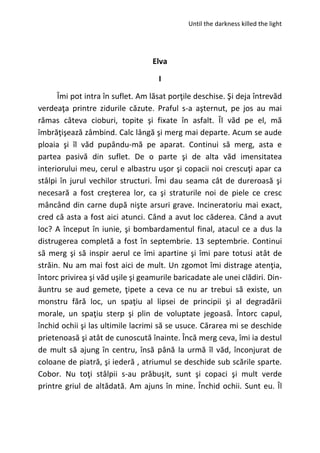 Until the darkness killed the light
Elva
I
Îmi pot intra în suflet. Am lăsat porţile deschise. Şi deja întrevăd
verdeaţa printre zidurile căzute. Praful s-a aşternut, pe jos au mai
rămas câteva cioburi, topite şi fixate în asfalt. Îl văd pe el, mă
îmbrăţişează zâmbind. Calc lângă şi merg mai departe. Acum se aude
ploaia şi îl văd pupându-mă pe aparat. Continui să merg, asta e
partea pasivă din suflet. De o parte şi de alta văd imensitatea
interiorului meu, cerul e albastru uşor şi copacii noi crescuţi apar ca
stâlpi în jurul vechilor structuri. Îmi dau seama cât de dureroasă şi
necesară a fost creşterea lor, ca şi straturile noi de piele ce cresc
mâncând din carne după nişte arsuri grave. Incineratoriu mai exact,
cred că asta a fost aici atunci. Când a avut loc căderea. Când a avut
loc? A început în iunie, şi bombardamentul final, atacul ce a dus la
distrugerea completă a fost în septembrie. 13 septembrie. Continui
să merg şi să inspir aerul ce îmi apartine şi îmi pare totusi atât de
străin. Nu am mai fost aici de mult. Un zgomot îmi distrage atenţia,
întorc privirea şi văd uşile şi geamurile baricadate ale unei clădiri. Din-
ăuntru se aud gemete, ţipete a ceva ce nu ar trebui să existe, un
monstru fără loc, un spaţiu al lipsei de principii şi al degradării
morale, un spaţiu sterp şi plin de voluptate jegoasă. Întorc capul,
închid ochii şi las ultimile lacrimi să se usuce. Cărarea mi se deschide
prietenoasă şi atât de cunoscută înainte. Încă merg ceva, îmi ia destul
de mult să ajung în centru, însă până la urmă îl văd, înconjurat de
coloane de piatră, şi iederă , atriumul se deschide sub scările sparte.
Cobor. Nu toţi stâlpii s-au prăbuşit, sunt şi copaci şi mult verde
printre griul de altădată. Am ajuns în mine. Închid ochii. Sunt eu. Îl
 