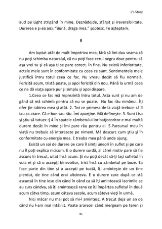 L’s Story
81
aud pe Light strigând în mine. Deznădejde, sfârşit şi ireversibilitate.
Durerea e şi ea aici. “Bună, draga mea.” şoptesc. Te aşteptam.
II
Am luptat atât de mult împotriva mea, fără să îmi dau seama că
nu poţi schimba naturalul, că nu poţi face cerul negru doar pentru că
aşa vrei tu şi că aşa ţi se pare corect. În fine. Nu există inferioritate,
actele mele sunt în conformitate cu ceea ce sunt. Sentimentele mele
justifică întru totul ceea ce fac. Nu vreau decât să fiu normală.
Fericită acum, tristă poate, şi apoi fericită din nou. Până la urmă ceea
ce ne dă viaţa apare pur şi simplu şi apoi dispare.
1.Ceea ce fac mă reprezintă întru totul. Asta sunt şi nu am de
gând să mă schimb pentru că nu se poate. Nu fac rău nimănui. Îţi
ofer ţie iubirea mea şi atât. 2. Tot ce primesc de la viaţă trebuie să îl
iau ca atare. Că e bun sau rău. Îmi aparţine. Mă defineşte. 3. Sunt Lisa
şi ştiu să tatuez.:) 4.În spatele zâmbetului lor batjocoritor e mai multă
durere decât în mine şi îmi pare rău pentru ei. 5.Parcursul meu în
viaţă nu trebuie să intereseze pe nimeni. Mă descurc cum ştiu şi în
conformitate cu energia mea. E treaba mea până unde ajung.
Există un soi de durere pe care îl simţi uneori în suflet şi pe care
nu îl poţi explica nicicum. E o durere surdă, al cărei motiv pare să fie
ascuns în trecut, uitat însă acum. Şi nu poţi decât să-ţi laşi sufletul în
voia ei şi să o accepţi binevoitor, trist însă cu zâmbetul pe buze. Ea
face parte din tine şi o accepti pe toată, îţi aminteşte de un tine
pierdut, de tine când erai altcineva. E o durere care după ce stă
ascunsă în tine iese din când în când ca să îţi amintească lacrimile ce
au curs cândva, să îţi amintească rana ce îţi împărţea sufletul în două
acum câtva timp, acum câteva secole, acum câteva vieţi în urmă.
Nici măcar nu mai pot să mi-l amintesc. A trecut deja un an de
când nu l-am mai întâlnit. Poate arareori când mergeam pe teren şi
 