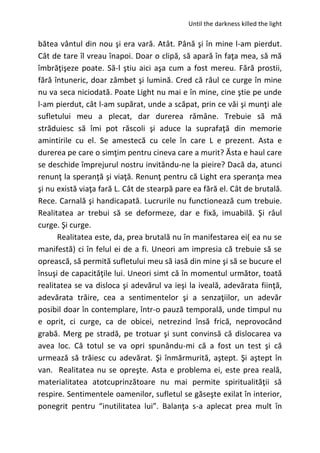 Until the darkness killed the light
bătea vântul din nou şi era vară. Atât. Până şi în mine l-am pierdut.
Cât de tare îl vreau înapoi. Doar o clipă, să apară în faţa mea, să mă
îmbrăţişeze poate. Să-l ştiu aici aşa cum a fost mereu. Fără prostii,
fără întuneric, doar zâmbet şi lumină. Cred că râul ce curge în mine
nu va seca niciodată. Poate Light nu mai e în mine, cine ştie pe unde
l-am pierdut, cât l-am supărat, unde a scăpat, prin ce văi şi munţi ale
sufletului meu a plecat, dar durerea rămâne. Trebuie să mă
străduiesc să îmi pot răscoli şi aduce la suprafaţă din memorie
amintirile cu el. Se amestecă cu cele în care L e prezent. Asta e
durerea pe care o simţim pentru cineva care a murit? Ăsta e haul care
se deschide împrejurul nostru invitându-ne la pieire? Dacă da, atunci
renunţ la speranţă şi viaţă. Renunţ pentru că Light era speranţa mea
şi nu există viaţa fară L. Cât de stearpă pare ea fără el. Cât de brutală.
Rece. Carnală şi handicapată. Lucrurile nu functionează cum trebuie.
Realitatea ar trebui să se deformeze, dar e fixă, imuabilă. Şi râul
curge. Şi curge.
Realitatea este, da, prea brutală nu în manifestarea ei( ea nu se
manifestă) ci în felul ei de a fi. Uneori am impresia că trebuie să se
oprească, să permită sufletului meu să iasă din mine şi să se bucure el
însuşi de capacităţile lui. Uneori simt că în momentul următor, toată
realitatea se va disloca şi adevărul va ieşi la iveală, adevărata fiinţă,
adevărata trăire, cea a sentimentelor şi a senzaţiilor, un adevăr
posibil doar în contemplare, într-o pauză temporală, unde timpul nu
e oprit, ci curge, ca de obicei, netrezind însă frică, neprovocând
grabă. Merg pe stradă, pe trotuar şi sunt convinsă că dislocarea va
avea loc. Că totul se va opri spunându-mi că a fost un test şi că
urmează să trăiesc cu adevărat. Şi înmărmurită, aştept. Şi aştept în
van. Realitatea nu se opreşte. Asta e problema ei, este prea reală,
materialitatea atotcuprinzătoare nu mai permite spiritualităţii să
respire. Sentimentele oamenilor, sufletul se găseşte exilat în interior,
ponegrit pentru “inutilitatea lui”. Balanţa s-a aplecat prea mult în
 
