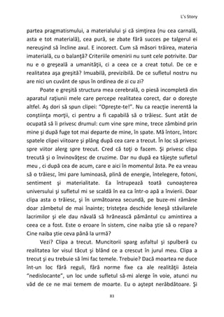 L’s Story
83
partea pragmatismului, a materialului şi că simţirea (nu cea carnală,
asta e tot materială), cea pură, se zbate fără succes pe talgerul ei
nereuşind să încline axul. E incorect. Cum să măsori trăirea, materia
imaterială, cu o balanţă? Criteriile omenirii nu sunt cele potrivite. Dar
nu e o greşeală a umanităţii, ci a ceea ce a creat totul. De ce e
realitatea aşa greşită? Imuabilă, previzibilă. De ce sufletul nostru nu
are nici un cuvânt de spus în ordinea de zi cu zi?
Poate e greşită structura mea cerebrală, o piesă incompletă din
aparatul raţiunii mele care percepe realitatea corect, dar o doreşte
altfel. Aş dori să spun clipei: “Opreşte-te!”. Nu ca reacţie inerentă la
conştiinţa morţii, ci pentru a fi capabilă să o trăiesc. Sunt atât de
ocupată să îi privesc drumul: cum vine spre mine, trece zâmbind prin
mine şi după fuge tot mai departe de mine, în spate. Mă întorc, întorc
spatele clipei viitoare şi plâng după cea care a trecut. În loc să privesc
spre viitor alerg spre trecut. Cred că toţi o facem. Şi privesc clipa
trecută şi o învinovăţesc de cruzime. Dar nu după ea tâjeşte sufletul
meu , ci după cea de acum, care e aici în momentul ăsta. Pe ea vreau
să o trăiesc, îmi pare luminoasă, plină de energie, întelegere, fotoni,
sentiment şi materialitate. Ea întrupează toată cunoaşterea
universului şi sufletul mi se scaldă în ea ca într-o apă a învierii. Doar
clipa asta o trăiesc, şi în următoarea secundă, pe buze-mi rămâne
doar zâmbetul de mai înainte; tristeţea deschide leneşă stăvilarele
lacrimilor şi ele dau năvală să hrănească pământul cu amintirea a
ceea ce a fost. Este o eroare în sistem, cine naiba ştie să o repare?
Cine naiba ştie ceva până la urmă?
Vezi? Clipa a trecut. Muncitorii sparg asfaltul şi spulberă cu
realitatea lor visul tăcut şi blând ce a crescut în jurul meu. Clipa a
trecut şi eu trebuie să îmi fac temele. Trebuie? Dacă moartea ne duce
înt-un loc fără reguli, fără norme fixe ca ale realităţii ăsteia
“nedislocante”, un loc unde sufletul să-mi alerge în voie, atunci nu
văd de ce ne mai temem de moarte. Eu o aştept nerăbdătoare. Şi
 