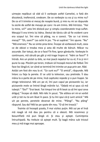 Until the darkness killed the light
uimeşte neplăcut să văd că îi vorbeşte astfel Cameliei, o fată din
discotecă, inofensivă, credeam. De ce vorbeşte cu ea şi cu mine nu?
De ce el îi trimite ei mesaj de noapte bună, şi mie nu mi se răspunde
la zecile de astfel de mesaje pe care i le-am trimis. Mă întristez. “Hai
la mine, vii?” asta îmi dislocă pur şi simplu coordonatele trup-suflet.
Mesajul îi era trimis lui Adna. Destul de târziu cât să fie evident care
era scopul lui. Îmi vine să plâng, nu e corect. “De ce i-ai trimis
mesaj?” “Eh, oare?” Las ochii în jos. “Te-ai supărat.” Îmi spune. “Nu”
“Mă enervezi.” Nu se simte prea bine. Începe să vorbească mult, ceea
ce de obicei e treaba mea şi asta dă multe de bănuit. Măcar nu
ascunde. Dar totuşi, de ce o face? În fine, ignor gândurile. Vorbeşte în
continuare, mă sărută pe gât şi mă trage înspre el. “Adni ce face?” îl
întreb. Are un pistol cu bile, se mai joacă nepotul lui cu el, îl ia şi mi-l
pune la cap. Plecăm pe teren, trebuie să înceapă meciul de fotbal. Îmi
face loc lângă el, iar când se termină îmi trimite un pup prin aer. Râd.
Astăzi am fost din nou la el. “Ce sunt eu?” “O amică”, răspunde. Mă
întorc cu faţa la perete. El se uită la televizor, sau pretinde. Îi dau
mâna la o parte de pe mine, însă capitulez repede şi o pun înapoi. Se
stinge televizorul. Mă urc pe el, îmi pun capul pe picioarele lui, iar
picioarele mele se întind lângă mâinile lui. “Odată mi-ai spus că mă
iubeşti.” “Da?” “Erai beat. Tot timpul tre să fii beat ca să îmi spui ceva
drăguţ.” Începe să râdă. Mă ridic în şezut. “De atâtea ori mi-ai vorbit
urât şi tot nu te-am lăsat în pace. Şi tu îmi spui că-ţi sunt amică.” Mă
uit pe perete, peretele desenat de mine. “Plângi”. “Nu plâng”
răspund. Sau da? Mă las pe spate din nou. “O să îmi treacă.”
Înainte să înceapă şcoala, îl mai vizitez puţin. Mă sui pe el însă
mă roagă să mă dau jos pentru că e obosit. Mă resemnez şi
bosumflată mă pun lângă el. Şi stau şi aştept. Cuminţenia
întruchipată. Nu trebuie să aştept mult. Îşi bagă mâna sub tricoul
meu şi mă trage mai aproape.
 