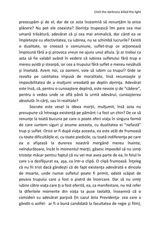 Until the darkness killed the light
preocupăm şi de el, dar de ce asta înseamnă să renunţăm la orice
plăcere? Nu pot ele coexista? Dorinţa trupească îmi pare cea mai
umană trăsătură, adevărat că şi cea mai animalică, dar când ea se
împleteşte cu afectivitatea, cu iubirea, nu se schimbă lucrurile? Există
o dualitate, se creează o comuniune, suflet-trup ce acţionează
împreună fără a-şi provoca vreun ne-ajuns unul altuia. Şi ar trebui ca
asta să fie valabil având în vedere că iubirea sufletului fără trup e
mereu avidă şi stearpă, iar cea a trupului fără suflet e mereu nesătulă
şi însetată. Avem noi, ca oameni, voie să iubim cu trupul? Gide se
revolta pe castitatea impusă de moralitate, însă recunoaşte şi
imposibilitatea de a mulţumi vreodată pe deplin dorinţa. Adevărat
este însă, că, pentru o cunoaştere deplină, este nevoie şi de “cădere”,
pentru a vedea unde se află până la urmă adevărul, cunoaşterea
absolută: în cărţi, sau în realitate?
Socrate este vesel la ideea morţii, mulţumit, însă asta nu
presupune că întreaga existenţă pe pământ i-a fost un chin? De ce să
renunţe la toată bucuria pe care o poate oferi viaţa în singura formă
de care suntem siguri şi anume aceasta, cu dualitatea ei “nefastă”
trup şi suflet. Orice ar fi după viaţa aceasta, ea este atât de frumoasă
cu toate dificultăţile ei, cu toate piedicile, cu toată indiferenţa pe care
ea o afişează la durerea noastră mergând mereu înainte,
neîndurătoare, încât în momentul morţii, găsesc imposibil să nu simţi
tristeţe măcar pentru faptul că nu vei mai avea parte de ea, în felul în
care s-a desfăşurat ea, aşa, ca într-o clipă. O clipă frumoasă. Înţeleg
că nu fii trist dacă gândeşti că de fapt existenţa adevărată e dincolo
de moarte, unde numai sufletul poate fi primit, odată scăpat de
povara trupului care a fost o piatră de încercare. Dar să nu simţi
iubire către viaţa care ţi-a fost oferită, ea, ca manifestare, nu mă refer
la diferitele momente din viaţa ta puse laolaltă, înseamnă că o
consideri cu adevărat parşivă (în cazul ăsta Providenţa- cea care a
gândit-o astfel- ar fi o bună candidată la facultatea de regie şi film),
 