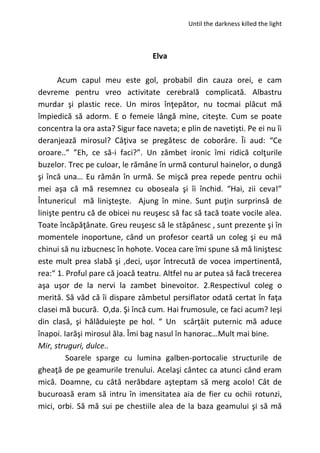 Until the darkness killed the light
Elva
Acum capul meu este gol, probabil din cauza orei, e cam
devreme pentru vreo activitate cerebrală complicată. Albastru
murdar şi plastic rece. Un miros înţepător, nu tocmai plăcut mă
împiedică să adorm. E o femeie lângă mine, citeşte. Cum se poate
concentra la ora asta? Sigur face naveta; e plin de navetişti. Pe ei nu îi
deranjează mirosul? Câţiva se pregătesc de coborâre. Îi aud: “Ce
oroare..” ”Eh, ce să-i faci?”. Un zâmbet ironic îmi ridică colţurile
buzelor. Trec pe culoar, le rămâne în urmă conturul hainelor, o dungă
şi încă una… Eu rămân în urmă. Se mişcă prea repede pentru ochii
mei aşa că mă resemnez cu oboseala şi îi închid. “Hai, zii ceva!”
Întunericul mă linişteşte. Ajung în mine. Sunt puţin surprinsă de
linişte pentru că de obicei nu reuşesc să fac să tacă toate vocile alea.
Toate încăpăţânate. Greu reuşesc să le stăpânesc , sunt prezente şi în
momentele inoportune, când un profesor ceartă un coleg şi eu mă
chinui să nu izbucnesc în hohote. Vocea care îmi spune să mă liniştesc
este mult prea slabă şi ,deci, uşor întrecută de vocea impertinentă,
rea:“ 1. Proful pare că joacă teatru. Altfel nu ar putea să facă trecerea
aşa uşor de la nervi la zambet binevoitor. 2.Respectivul coleg o
merită. Să văd că îi dispare zâmbetul persiflator odată certat în faţa
clasei mă bucură. O,da. Şi încă cum. Hai frumosule, ce faci acum? Ieşi
din clasă, şi hălăduieşte pe hol. “ Un scârţâit puternic mă aduce
înapoi. Iarăşi mirosul ăla. Îmi bag nasul în hanorac…Mult mai bine.
Mir, struguri, dulce..
Soarele sparge cu lumina galben-portocalie structurile de
gheaţă de pe geamurile trenului. Acelaşi cântec ca atunci când eram
mică. Doamne, cu câtă nerăbdare aşteptam să merg acolo! Cât de
bucuroasă eram să intru în imensitatea aia de fier cu ochii rotunzi,
mici, orbi. Să mă sui pe chestiile alea de la baza geamului şi să mă
 