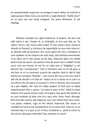 L’s Story
89
ea neavând decât scopul de a te atrage în neant. Refuz să cred într-o
viaţă parşivă. Refuz însă şi să cred într-o viaţă efemeră. “Suflet mort”
mi se pare cea mai tristă sintagmă. Îmi place Nietzsche. El mă
înţelege.
V
Sfârşitul vacanţei ne-a găsit împreună, la propriu. Nu ştiu însă
câtă iubire e aici. Fireşte că, se întâmplă, să mai aud câte un “te
iubesc” de la L, dar numai când e băut. În rest, când e treaz, revine la
răceala lui firească, şi mă bucur de asperităţile lui care între timp mi-
au devenit atât de familiare. Dar acum apare din nou o întrebare la
care credeam că am răspuns de mult timp, însă ultimele evenimente
m-au făcut să-mi dau seama că de fapt, răspunsul găsit era valabil
pentru Elva de atunci, dar pentru mine de acum mai e valabil? Eu de
acum care am încetat să mai fiu un copil naiv şi “drăgălaş” şi am
devenit fata “complication”. Este o întrebare care nu-mi dă pace şi
mă face să mi se contracte muşchii de repulsie când le văd în faţa
ochilor pe scumpele “folosite” , care revine din nou şi din nou când îl
văd cât de deschis e în faţa lor. Faptul că el ar putea să se culce cu
una dintre ele mă sperie şi trezeste în mine o fiară pe care crezusem
că o pot stăpâni, dar care îmi sfâşie pieptul. O fiară care se zbate
neputincioasă când L spune: “La toate le spun la fel.” Adică la toate
trebuie să le spună că ţine la ele, că le place, face parte din tactită. Şi
eu care credeam că doar mie mi-a spus asta. Încet, încet, distruge,
fără să îşi dea seama, toţi stâlpii pe care i-am ridicat între ele şi mine.
L-aş putea, evident, ruga să fim efectiv împreună. Dar atunci ar
considera că sunt şi mai complicată şi că cer prea mult. Ceea ce, la un
moment dat, li s-a spus şi lor. În fine, întrebarea e, până la urmă: Cu
cât sunt eu deasupra celorlalte? Sau, mai bine zis: Sunt?
 