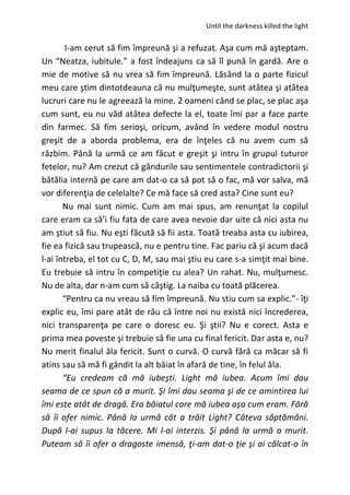 Until the darkness killed the light
I-am cerut să fim împreună şi a refuzat. Aşa cum mă aşteptam.
Un “Neatza, iubitule.” a fost îndeajuns ca să îl pună în gardă. Are o
mie de motive să nu vrea să fim împreună. Lăsând la o parte fizicul
meu care ştim dintotdeauna că nu mulţumeşte, sunt atâtea şi atâtea
lucruri care nu le agreează la mine. 2 oameni când se plac, se plac aşa
cum sunt, eu nu văd atâtea defecte la el, toate îmi par a face parte
din farmec. Să fim serioşi, oricum, având în vedere modul nostru
greşit de a aborda problema, era de înţeles că nu avem cum să
răzbim. Până la urmă ce am făcut e greşit şi intru în grupul tuturor
fetelor, nu? Am crezut că gândurile sau sentimentele contradictorii şi
bătălia internă pe care am dat-o ca să pot să o fac, mă vor salva, mă
vor diferenţia de celelalte? Ce mă face să cred asta? Cine sunt eu?
Nu mai sunt nimic. Cum am mai spus, am renunţat la copilul
care eram ca să’i fiu fata de care avea nevoie dar uite că nici asta nu
am ştiut să fiu. Nu eşti făcută să fii asta. Toată treaba asta cu iubirea,
fie ea fizică sau trupească, nu e pentru tine. Fac pariu că şi acum dacă
l-ai întreba, el tot cu C, D, M, sau mai ştiu eu care s-a simţit mai bine.
Eu trebuie să intru în competiţie cu alea? Un rahat. Nu, mulţumesc.
Nu de alta, dar n-am cum să câştig. La naiba cu toată plăcerea.
“Pentru ca nu vreau să fim împreună. Nu stiu cum sa explic.”- îţi
explic eu, îmi pare atât de rău că între noi nu există nici încrederea,
nici transparenţa pe care o doresc eu. Şi ştii? Nu e corect. Asta e
prima mea poveste şi trebuie să fie una cu final fericit. Dar asta e, nu?
Nu merit finalul ăla fericit. Sunt o curvă. O curvă fără ca măcar să fi
atins sau să mă fi gândit la alt băiat în afară de tine, în felul ăla.
“Eu credeam că mă iubeşti. Light mă iubea. Acum îmi dau
seama de ce spun că a murit. Şi îmi dau seama şi de ce amintirea lui
îmi este atât de dragă. Era băiatul care mă iubea aşa cum eram. Fără
să îi ofer nimic. Până la urmă cât a trăit Light? Câteva săptămâni.
După l-ai supus la tăcere. Mi l-ai interzis. Şi până la urmă a murit.
Puteam să îi ofer o dragoste imensă, ţi-am dat-o ţie şi ai călcat-o în
 