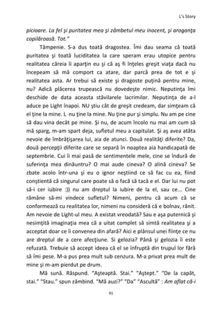 L’s Story
91
picioare. La fel şi puritatea mea şi zâmbetul meu inocent, şi aroganţa
copilăroasă. Tot.”
Tâmpenie. S-a dus toată dragostea. Îmi dau seama că toată
puritatea şi toată luciditatea la care speram erau utopice pentru
realitatea căreia îi aparţin eu şi că aş fi înţeles greşit viaţa dacă nu
începeam să mă comport ca atare, dar parcă prea de tot e şi
realitatea asta. Ar trebui să existe şi dragoste puţină pentru mine,
nu? Adică plăcerea trupească nu dovedeşte nimic. Neputinţa îmi
deschide de data aceasta stăvilarele lacrimilor. Neputinţa de a-l
aduce pe Light înapoi. NU ştiu cât de greşit credeam, dar simţeam că
el ţine la mine. L nu ţine la mine. Nu ţine pur şi simplu. Nu am pe cine
să dau vina decât pe mine. Şi nu, de acum încolo nu mai am cum să
mă sparg, m-am spart deja, sufletul meu a capitulat. Şi aş avea atâta
nevoie de îmbrăţişarea lui, aia de atunci. Două realităţi diferite? Da,
două percepţii diferite care se separă în noaptea aia handicapată de
septembrie. Cui îi mai pasă de sentimentele mele, cine se îndură de
suferinţa mea dinăuntru? O mai aude cineva? O alină cineva? Se
zbate acolo într-una şi eu o ignor neştiind ce să fac cu ea, fiind
conştientă că singurul care poate să o facă să tacă e el. Dar lui nu pot
să-i cer iubire :)) nu am dreptul la iubire de la el, sau ce... Cine
rămâne să-mi vindece sufletul? Nimeni, pentru că acum că se
conformează cu realitatea lor, nimeni nu consideră că e bolnav, rănit.
Am nevoie de Light-ul meu. A existat vreodată? Sau e aşa puternică şi
nesimţită imaginaţia mea că a uitat complet să simtă realitatea şi a
acceptat doar ce îi convenea din afară? Aici e plânsul unei fiinţe ce nu
are dreptul de a cere afecţiune. Si gelozia? Până şi gelozia îi este
refuzată. Trebuie să accept ideea că el se înfruptă din trupul lor fără
să îmi pese. M-a pus prea mult sub cenzura. M-a privat prea mult de
mine şi m-am pierdut pe drum.
Mă sună. Răspund. “Aşteaptă. Stai.” “Aştept.” “De la capăt,
stai.” “Stau.” spun zâmbind. “Mă auzi?” “Da” “Ascultă” : Am aflat că-i
 