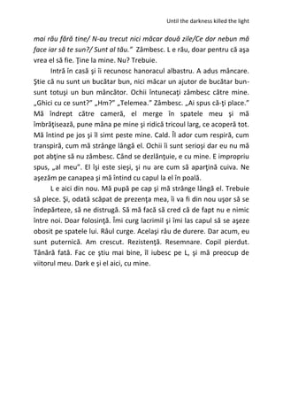 Until the darkness killed the light
mai rău fără tine/ N-au trecut nici măcar două zile/Ce dor nebun mă
face iar să te sun?/ Sunt al tău.” Zâmbesc. L e rău, doar pentru că aşa
vrea el să fie. Ţine la mine. Nu? Trebuie.
Intră în casă şi îi recunosc hanoracul albastru. A adus mâncare.
Ştie că nu sunt un bucătar bun, nici măcar un ajutor de bucătar bun-
sunt totuşi un bun mâncător. Ochii întunecaţi zâmbesc către mine.
„Ghici cu ce sunt?” „Hm?” „Telemea.” Zâmbesc. „Ai spus că-ţi place.”
Mă îndrept către cameră, el merge în spatele meu şi mă
îmbrăţisează, pune mâna pe mine şi ridică tricoul larg, ce acoperă tot.
Mă întind pe jos şi îl simt peste mine. Cald. Îl ador cum respiră, cum
transpiră, cum mă strânge lângă el. Ochii îi sunt serioşi dar eu nu mă
pot abţine să nu zâmbesc. Când se dezlănţuie, e cu mine. E impropriu
spus, „al meu”. El îşi este sieşi, şi nu are cum să aparţină cuiva. Ne
aşezăm pe canapea şi mă întind cu capul la el în poală.
L e aici din nou. Mă pupă pe cap şi mă strânge lângă el. Trebuie
să plece. Şi, odată scăpat de prezenţa mea, îi va fi din nou uşor să se
îndepărteze, să ne distrugă. Să mă facă să cred că de fapt nu e nimic
între noi. Doar folosinţă. Îmi curg lacrimil şi îmi las capul să se aşeze
obosit pe spatele lui. Râul curge. Acelaşi râu de durere. Dar acum, eu
sunt puternică. Am crescut. Rezistenţă. Resemnare. Copil pierdut.
Tânără fată. Fac ce ştiu mai bine, îl iubesc pe L, şi mă preocup de
viitorul meu. Dark e şi el aici, cu mine.
 
