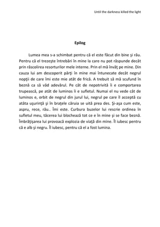 Until the darkness killed the light
Epilog
Lumea mea s-a schimbat pentru că el este făcut din bine şi rău.
Pentru că el trezeşte întrebări în mine la care nu pot răspunde decât
prin răscolirea resorturilor mele interne. Prin el mă învăţ pe mine. Din
cauza lui am descoperit părţi în mine mai întunecate decât negrul
nopţii de care îmi este mie atât de frică. A trebuit să mă scufund în
beznă ca să văd adevărul. Pe cât de nepotrivită îi e comportarea
trupească, pe atât de luminos îi e sufletul. Numai el nu vede cât de
luminos e, orbit de negrul din jurul lui, negrul pe care îl acceptă cu
atâta uşurinţă şi în braţele căruia se uită prea des. Şi-aşa cum este,
aspru, rece, rău.. Îmi este. Curbura buzelor lui rescrie ordinea în
sufletul meu, tăcerea lui blochează tot ce e în mine şi se face beznă.
Îmbrăţişarea lui provoacă explozia de viaţă din mine. Îl iubesc pentru
că e alb şi negru. Îl iubesc, pentru că el a fost lumina.
 