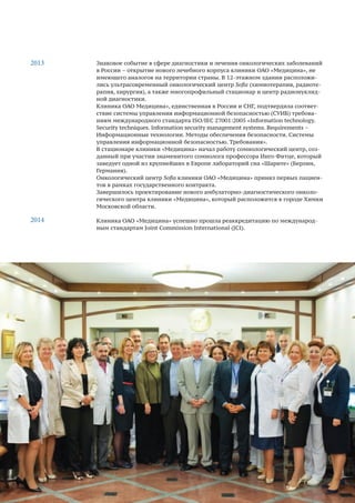 13
Знаковое событие в сфере диагностики и лечения онкологических заболеваний
в России – открытие нового лечебного корпуса клиники ОАО «Медицина», не
имеющего аналогов на территории страны. В 12-этажном здании расположи-
лись ультрасовременный онкологический центр Sofia (химиотерапия, радиоте-
рапия, хирургия), а также многопрофильный стационар и центр радионуклид-
ной диагностики.
Клиника ОАО Медицина», единственная в России и СНГ, подтвердила соответ-
ствие системы управления информационной безопасностью (СУИБ) требова-
ниям международного стандарта ISO/IEC 27001:2005 «Information technology.
Security techniques. Information security management systems. Requirements –
Информационные технологии. Методы обеспечения безопасности. Системы
управления информационной безопасностью. Требования».
В стационаре клиники «Медицина» начал работу сомнологический центр, соз-
данный при участии знаменитого сомнолога профессора Инго Фитце, который
заведует одной из крупнейших в Европе лабораторий сна «Шарите» (Берлин,
Германия).
Онкологический центр Sofia клиники ОАО «Медицина» принял первых пациен-
тов в рамках государственного контракта.
Завершилось проектирование нового амбулаторно-диагностического онколо-
гического центра клиники «Медицина», который расположится в городе Химки
Московской области.
Клиника ОАО «Медицина» успешно прошла реаккредитацию по международ-
ным стандартам Joint Commission International (JCI).
2013
2014
 
