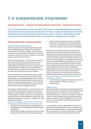 15
Медицинские направления
Скорая медицинская помощь
Служба скорой и неотложной медицинской по-
мощи профессионально работает на протяже-
нии двадцати пяти лет, именно с нее в 1990 году
начиналась клиника ОАО «Медицина». Мы были
первыми в Москве, кто начал оказывать платную
скорую медицинскую помощь.
Основа нашей работы – высокое качество оказа-
ния медицинской помощи взрослым и детям.
В бригадах скорой работают опытные врачи
и фельдшеры, машины оснащены современным
оборудованием и набором всех необходимых
лекарственных средств для неотложного начала
лечения еще до госпитализации пациента.
В состав мобильного оборудования входят аппа-
раты искусственной вентиляции легких, дефи-
брилляторы, электрокардиографы, портативное
диагностическое оборудование и многое другое.
Перечень лекарственных средств, используемых
при оказании платной скорой помощи, не огра-
ничен при условии их эффективности.
Все машины СМП оснащены в соответствии с нор-
мативными документами. Территория выезда
бригады платной скорой помощи не ограничена,
а также время, которое затрачено на оказание по-
мощи больному, не лимитировано, поскольку обо-
сновано конечным результатом – эффективностью
оказанной помощи.
Помимо стандартных услуг скорой помощи, наша
медицинская служба оказывает такие услуги, как:
•	 экстренная госпитализация в стационары, как
коммерческие,так и городской системы здраво-
охранения;
•	 организация дежурств скорой помощи на обще-
ственных и частных массовых мероприятиях;
•	 транспортная перевозка пациента с профес-
сиональным медицинским сопровождением
по Москве и Московской области в больницы
г. Москвы, домой, а также до или из аэропорта;
Медицинская транспортировка пациентов осу-
ществляется на современных автомобилях, ос-
нащенных мониторами слежения за основными
параметрами работы жизненно важных органов
и систем пациента. Для того чтобы человек не ис-
пытывал дискомфорта, в автомобиле установлена
система полной стабилизации больного. Надеж-
ную связь между диспетчерской службой, паци-
ентом и бригадой врачей обеспечивают системы
спутниковой и мобильной коммуникации.
Наша скорая помощь платная, но если при ком-
мерческом вызове в пути будет ДТП или еще
кому-то потребуется медицинская помощь, то
наши бригады окажут ее совершенно бесплатно.
При вызове платной скорой помощи диспетчеру
необходимо сообщить:
•	 что случилось и, если были, болезни в анамнезе;
•	 данные пациента: Ф.И.О., возраст, пол;
•	 точный адрес.
Кардиология
Высокий профессиональный уровень кардиологов
нашей клиники, оснащение самым современным
оборудованием для лечения и диагностики за-
болеваний сердца и сосудов позволяют в наиболее
короткие сроки провести всестороннее обследо-
вание и выбрать наиболее эффективные методы
лечения, что позволяет значительно улучшить
качество жизни.
В стационаре успешно применяются передовые
инвазивные методы диагностики и лечения ише-
мической болезни сердца – коронарная ангиогра-
фия, по результатам которой уточняется дальней-
шая тактика ведения: проведение баллонной
1-е клиническое отделение
Специалисты. Скорая медицинская помощь. Травматология
В 1-м клиническом отделении ОАО «Медицина» сконцентрированы специа-
лизированные разделы медицинской помощи: скорая медицинская помощь,
травматология и ортопедия, кардиология, ревматология, эндокринология,
аллергология, гастроэнтерология, психотерапия, неврология и другие.
 