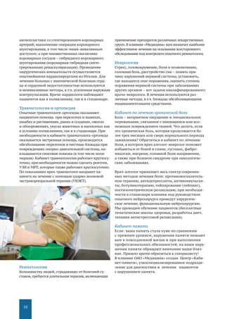 16
ангиопластики со стентированием коронарных
артерий; выполнение операции коронарного
шунтирования, в том числе мини-инвазивным
доступом; а при множественных окклюзиях
коронарных сосудов – гибридного коронарного
шунтирования (коронарная гибридная (инте-
грированная) реваскуляризация). Проведение
хирургических вмешательств осуществляется
опытнейшими кардиохирургами из Италии. Для
лечения больных с ишемической болезнью серд-
ца и сердечной недостаточностью используются
и неинвазивные методы, в т.ч. усиленная наружная
контрпульсация. Врачи-кардиологи наблюдают
пациентов как в поликлинике, так и в стационаре.
Травматология и ортопедия
Опытные травматологи-ортопеды оказывают
пациентам помощь при переломах и вывихах,
ушибах и растяжениях, ранах и ссадинах, ожогах
и обморожениях, укусах животных и насекомых как
в условиях поликлиники, так и в стационаре. При
необходимости в кабинете травматолога-ортопеда
оказывается экстренная помощь, производится
обезболивание переломов и местные блокады при
повреждениях опорно-двигательной системы, на-
кладывается гипсовая повязка (в том числе поли-
мерная). Кабинет травматологии работает круглосу-
точно, при необходимости можно сделать рентген,
УЗИ и МРТ, которые также работают круглосуточно.
По показаниям врач-травматолог направит па-
циента на лечение с помощью ударно-волновой
экстракорпоральной терапии (УВЭКТ).
Ревматология
Большинству людей, страдающих от болезней су-
ставов,требуется длительная терапия, включающая
применение препаратов различных лекарственных
групп.В клинике «Медицина» вам назначат наиболее
эффективное лечение на основании всестороннего
обследования под контролем опытного ревматолога.
Неврология
Стресс, головокружение, боли в позвоночнике,
головная боль, расстройство сна – понять при-
чину нарушений нервной системы, установить,
где находится очаг поражения, оценить степень
поражения нервной системы при заболеваниях
других органов – вот задачи квалифицированного
врача-невролога. В лечении используются раз-
личные методы, в т.ч. блокады обезболивающими
медикаментозными средствами.
Кабинет по лечению хронической боли
Боль – неприятное ощущение и эмоциональное
переживание, связанное с имеющимся или воз-
можным повреждением тканей. Что делать, если
это хроническая боль, которая продолжается бо-
лее трех месяцев или сверх нормального периода
заживления? Обратиться в кабинет по лечению
боли, в котором врач алголог-невролог поможет
избавиться от болей в спине, суставах, фибро-
миалгии, мигрени, головной боли напряжения,
а также при болевом синдроме при онкологиче-
ских заболеваниях.
Врач-алголог применяет весь спектр современ-
ных методов лечения боли: противовоспалитель-
ную терапию, антидепрессанты, антиконвульсан-
ты, ботулинотерапию, тейпирование (тейпинг),
постизометрическую релаксацию, при необходи-
мости в стационаре клиники под руководством
опытного нейрохирурга проведут хирургиче-
ское лечение, функциональную нейрохирургию.
Мы проводим обучение пациентов (бесплатные
тематические школы здоровья, разработка диет,
техники антистрессовой релаксации).
Кабинет памяти
Если: ваша память стала хуже по сравнению
с прежним уровнем, нарушения памяти мешают
вам в повседневной жизни и при выполнении
профессиональных обязанностей, на ваши нару-
шения памяти обращают внимание ваши близ-
кие. Пришло время обратиться к специалисту!
В клинике ОАО «Медицина» создан Центр «Каби-
нет памяти», узкоспециализированное подразде-
ление для диагностики и лечения пациентов
с нарушением памяти.
 