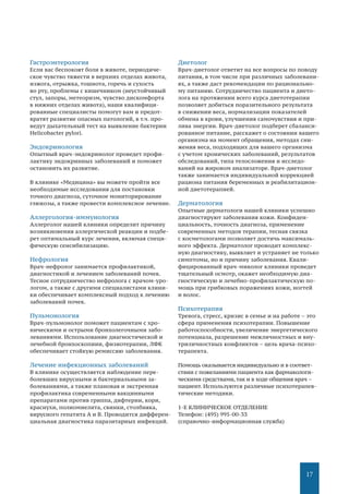 17
Гастроэнтерология
Если вас беспокоят боли в животе, периодиче-
ское чувство тяжести в верхних отделах живота,
изжога, отрыжка, тошнота, горечь и сухость
во рту, проблемы с кишечником (неустойчивый
стул, запоры, метеоризм, чувство дискомфорта
в нижних отделах живота), наши квалифици-
рованные специалисты помогут вам и предот-
вратят развитие опасных патологий, в т.ч. про-
ведут дыхательный тест на выявление бактерии
Helicobacter pylori.
Эндокринология
Опытный врач-эндокринолог проведет профи-
лактику эндокринных заболеваний и поможет
остановить их развитие.
В клинике «Медицина» вы можете пройти все
необходимые исследования для постановки
точного диагноза, суточное мониторирование
глюкозы, а также провести комплексное лечение.
Аллергология-иммунология
Аллерголог нашей клиники определит причину
возникновения аллергической реакции и подбе-
рет оптимальный курс лечения, включая специ-
фическую сенсибилизацию.
Нефрология
Врач-нефролог занимается профилактикой,
диагностикой и лечением заболеваний почек.
Тесное сотрудничество нефролога с врачом-уро-
логом, а также с другими специалистами клини-
ки обеспечивает комплексный подход к лечению
заболеваний почек.
Пульмонология
Врач-пульмонолог поможет пациентам с хро-
ническими и острыми бронхолегочными забо-
леваниями. Использование диагностической и
лечебной бронхоскопиии, физиотерапии, ЛФК
обеспечивает стойкую ремиссию заболевания.
Лечение инфекционных заболеваний
В клинике осуществляется наблюдение пере-
болевших вирусными и бактериальными за-
болеваниями, а также плановая и экстренная
профилактика современными вакцинными
препаратами против гриппа, дифтерии, кори,
краснухи, полиомиелита, свинки, столбняка,
вирусного гепатита А и В. Проводится дифферен-
циальная диагностика паразитарных инфекций.
Диетолог
Врач-диетолог ответит на все вопросы по поводу
питания, в том числе при различных заболевани-
ях, а также даст рекомендации по рационально-
му питанию. Сотрудничество пациента и дието-
лога на протяжении всего курса диетотерапии
позволяет добиться поразительного результата
в снижении веса, нормализации показателей
обмена в крови, улучшения самочувствия и при-
лива энергии. Врач-диетолог подберет сбаланси-
рованное питание, расскажет о состоянии вашего
организма на момент обращения, методах сни-
жения веса, подходящих для вашего организма
с учетом хронических заболеваний, результатов
обследований, типа телосложения и исследо-
ваний на жировом анализаторе. Врач-диетолог
также занимается индивидуальной коррекцией
рациона питания беременных и реабилитацион-
ной диетотерапией.
Дерматология
Опытные дерматологи нашей клиники успешно
диагностируют заболевания кожи. Конфиден-
циальность, точность диагноза, применение
современных методов терапии, тесная связка
с косметологами позволяет достичь максималь-
ного эффекта. Дерматолог проводит комплекс-
ную диагностику, выявляет и устраняет не только
симптомы, но и причину заболевания. Квали-
фицированный врач-миколог клиники проведет
тщательный осмотр, окажет необходимую диа-
гностическую и лечебно-профилактическую по-
мощь при грибковых поражениях кожи, ногтей
и волос.
Психотерапия
Тревога, стресс, кризис в семье и на работе – это
сфера применения психотерапии. Повышение
работоспособности, увеличение энергетического
потенциала, разрешение межличностных и вну-
триличностных конфликтов – цель врача-психо-
терапевта.
Помощь оказывается индивидуально и в соответ-
ствии с пожеланиями пациента как фармакологи-
ческими средствами, так и в ходе общения врач –
пациент. Используются различные психотерапев-
тические методики.
1-Е КЛИНИЧЕСКОЕ ОТДЕЛЕНИЕ
Телефон: (495) 995-00-33
(справочно-информационная служба)
 