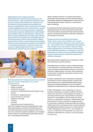 20
Педиатрическое подразделение
Педиатрическое отделение расположено в от-
дельном блоке, и здесь находятся кабинеты специ-
алистов только педиатрического направления.
В отделении создана уютная атмосфера для
детей и их родителей. Здесь получают полный курс
лечебно-профилактической помощи дети с возрас-
та от 5 дней до 15 лет включительно. Каждому
маленькому пациенту предлагаются индивидуаль-
ные методы лечения и обследования. Малыши до
одного месяца наблюдаются на дому. При обследо-
вании детей используются все виды функциональ-
ной диагностики, рентген-диагностика, лабора-
торная диагностика, компьютерная томография.
В ходе лечения применяются новейшие препараты
и последние достижения в области лечения хро-
нических инфекций, бронхолегочных и кишечных
заболеваний у детей в раннем возрасте.
В педиатрическом подразделении малышей
ждут не только педиатры, но и узкие
специалисты:
•	 невролог детский
•	 хирург детский
•	 гинеколог детский
•	 педиатр по наблюдению детей первого года
жизни
•	 иммунолог-инфекционист
•	 гастроэнтеролог детский
•	 нефролог детский
•	 логопед
•	 ортопед
и другие детские специалисты.
Здесь есть кабинет массажа, процедурный и при-
вивочный кабинеты, бассейн. Под руководством
опытной медсестры самые маленькие учатся пла-
вать. Есть комната здорового ребенка, где молодым
мамам помогут в организации кормления, расска-
жут о закаливании малышей.
Детям, прикрепленным по годовым договорам,
проводится вакцинация согласно национальному
календарю прививок. Информацию о дополнитель-
ной вакцинации можно получить у участкового
врача-педиатра.
В отделении большое внимание уделяется диспан-
серизации детей. В случае выявления какой-либо
патологии врачом-педиатром будут даны рекомен-
дации по медикаментозному, санаторно-курортно-
му лечению и так далее.
Подразделение семейной медицины
Осень, весна, зима, лето, дождик, снег, солнце,
смена атмосферного давления, грипп, суета, кри-
зис... Как можно это все выдержать? Как сделать
так, чтобы на все это хватило здоровья? Куда
можно обратиться, где помогут восстановить
силы? Ведь день расписан по минутам, и нет воз-
можности из своего плотного рабочего графика
выкроить достаточно свободного времени на
заботу о здоровье!
Мы рекомендуем обратиться в отделение семей-
ной медицины нашей клиники.
Квалификация семейного врача, объединяющая
в себе несколько специальностей, позволяет бы-
стро поставить правильный диагноз и назначить
наиболее эффективное лечение. Обслуживание
в отделении семейной медицины позволит вам
сэкономить время.
В нашем отделении строго соблюдается принцип
участковости. После прикрепления у каждого на-
шего пациента есть свой семейный доктор (врач-
куратор), который наблюдает за его состоянием
здоровья на протяжении всего периода страхования.
В ОАО «Медицина» есть стационар, и если по-
являются проблемы, которые требуют обследо-
вания или лечения в стационарных условиях, то
непосредственно врач-куратор будет лечащим
врачом и в дальнейшем, после выписки, будет
следить за здоровьем пациента, обеспечивая пре-
емственность этапов лечения и профилактики.
В отделении семейной медицины работают врачи
общей практики, кандидаты наук и врачи высшей
квалификационной категории со стажем работы
в ОАО «Медицина» более 10 лет. Это говорит не
только о стабильности отделения, но и дает воз-
можность наблюдаться у одного и того же врача
из года в год.
 