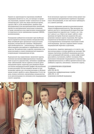 21
Одним из преимуществ отделения семейной
медицины является то, что, не выходя за преде-
лы отделения, пациент может записаться ко всем
специалистам, сдать все виды анализов крови,
сделать ЭКГ и, если необходимо, пройти курс
внутривенных или внутримышечных инъекций,
провести внутривенные капельные вливания,
а также находиться под присмотром медицинско-
го персонала после проведения седации (ЭФГДС,
колоноскопии).
Оснащение кабинетов позволяет при необходи-
мости провести осмотр узкими специалистами.
Ваш семейный врач организует консультации
ведущих специалистов клиники «Медицина»,
при необходимости – консилиумы с приглаше-
нием ведущих российских и зарубежных специ-
алистов. На диагностику в другие отделения и на
консультацию к узким специалистам пациента
сопровождает медицинская сестра.
В результате вы существенно экономите время,
получая высококвалифицированные медицин-
ские услуги по диагностике, лечению и профилак-
тике заболеваний. После приема согласно реко-
мендациям врача-куратора для пациента будет
составлен индивидуальный график обследований
и консультаций. И если пациент желает и ему
позволяет время, все эти консультации и обследо-
вания можно пройти в день обращения. В этот же
день можно получить заключения специалистов
и их рекомендации по лечению или поддержанию
своего здоровья.
Если несколько взрослых членов семьи решат вос-
пользоваться программами годичного медицин-
ского обслуживания, то все они могут наблюдать-
ся у одного доктора.
Большое внимание уделяется дополнительным
мерам конфиденциальности. При желании па-
циента доступ к электронной истории болезни
ограничивается паролем (на 5 минут, на 1 час,
на 1 день и т.д.). Никто не может зайти в элек-
тронную историю болезни пациента без раз-
решения главного врача отделения. Все карты
пациентов на бумажном носителе хранятся
в изолированном помещении отделения семей-
ной медицины. Доступ к картам имеет только
медицинский персонал отделения.
Согласитесь, приятно приходить в то место, где
вам всегда рады и готовы прийти на помощь! Ин-
терьер отделения семейной медицины распола-
гает к домашней обстановке, а запах кофе может
расслабить и успокоить любого человека. Вни-
мательное отношение медицинского персонала,
доброжелательность и забота врачей помогут вам
избежать стрессов, связанных с визитом к врачу.
2-Е КЛИНИЧЕСКОЕ ОТДЕЛЕНИЕ
Телефоны:
(495) 995-00-33
(справочно-информационная служба)
(495) 995-11-33
(отделение семейной медицины)
 