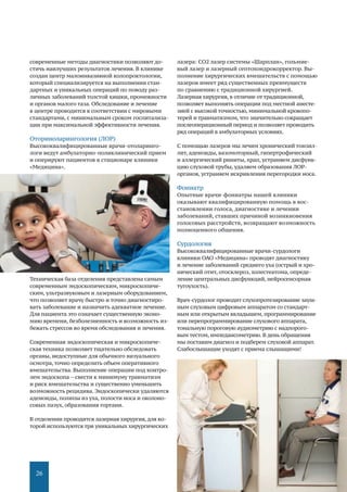 26
современные методы диагностики позволяют до-
стичь наилучших результатов лечения. В клинике
создан центр малоинвазивной колопроктологии,
который специализируется на выполнении стан-
дартных и уникальных операций по поводу раз-
личных заболеваний толстой кишки, промежности
и органов малого таза. Обследование и лечение
в центре проводится в соответствии с мировыми
стандартами, с минимальным сроком госпитализа-
ции при максимальной эффективности лечения.
Оториноларингология (ЛОР)
Высококвалифицированные врачи-отоларинго-
логи ведут амбулаторно-поликлинический прием
и оперируют пациентов в стационаре клиники
«Медицина».
Техническая база отделения представлена самым
современным эндоскопическим, микроскопиче-
ским, ультразвуковым и лазерным оборудованием,
что позволяет врачу быстро и точно диагностиро-
вать заболевание и назначить адекватное лечение.
Для пациента это означает существенную эконо-
мию времени, безболезненность и возможность из-
бежать стрессов во время обследования и лечения.
Современная эндоскопическая и микроскопиче-
ская техника позволяет тщательно обследовать
органы, недоступные для обычного визуального
осмотра, точно определить объем оперативного
вмешательства. Выполнение операции под контро-
лем эндоскопа – свести к минимуму травматизм
и риск вмешательства и существенно уменьшить
возможность рецидива. Эндоскопически удаляются
аденоиды, полипы из уха, полости носа и околоно-
совых пазух, образования гортани.
В отделении проводится лазерная хирургия,для ко-
торой используются три уникальных хирургических
лазера: СО2 лазер системы «Шарплан», гольмие-
вый лазер и лазерный септохондрокорректор. Вы-
полнение хирургических вмешательств с помощью
лазеров имеет ряд существенных преимуществ
по сравнению с традиционной хирургией.
Лазерная хирургия, в отличие от традиционной,
позволяет выполнять операции под местной анесте-
зией с высокой точностью, минимальной кровопо-
терей и травматизмом, что значительно сокращает
послеоперационный период и позволяет проводить
ряд операций в амбулаторных условиях.
С помощью лазеров мы лечим хронический тонзил-
лит, аденоиды, вазомоторный, гипертрофический
и аллергический риниты, храп, устраняем дисфунк-
цию слуховой трубы, удаляем образования ЛОР-
органов, устраняем искривления перегородки носа.
Фониатр
Опытные врачи-фониатры нашей клиники
оказывают квалифицированную помощь в вос-
становлении голоса, диагностике и лечении
заболеваний, ставших причиной возникновения
голосовых расстройств, возвращают возможность
полноценного общения.
Сурдология
Высококвалифицированные врачи-сурдологи
клиники ОАО «Медицина» проводят диагностику
и лечение заболеваний среднего уха (острый и хро-
нический отит, отосклероз, холестеатома, опреде-
ление центральных дисфункций, нейросенсорная
тугоухость).
Врач-сурдолог проводит слухопротезирование зауш-
ным слуховым цифровым аппаратом со стандарт-
ным или открытым вкладышем, программирование
или перепрограммирование слухового аппарата,
тональную пороговую аудиометрию с надпорого-
вым тестом, импедансометрию. В день обращения
мы поставим диагноз и подберем слуховой аппарат.
Слабослышащие уходят с приема слышащими!
 