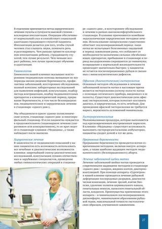 27
В отделении применяется метод хирургического
лечения глухоты и тугоухости высокой степени –
кохлеарная имплантация. Операция обеспечива-
ет нормальный слух и способствует социальной
адаптации страдающего глухотой пациента.
Имплантация делается для того, чтобы глухой
человек стал слышать звуки, понимать речь
и разговаривать. Чем раньше провести кохлеар-
ную имплантацию ребенку, страдающему глу-
хотой, тем лучше результат. Чем меньше воз-
раст ребенка, тем лучше происходит обучение
и адаптапция.
Гинекология
Гинекологи нашей клиники оказывают всесто-
роннюю медицинскую помощь женщинам во все
периоды жизни (ведение беременности, профи-
лактика заболеваний, всестороннее обследование,
полный комплекс лабораторных исследований
для выявления инфекций, консультации, подбор
метода контрацепции, подбор медикаментозных
препаратов в климактерический период, преры-
вание беременности, в том числе безоперацион-
ное, медикаментозное и хирургическое лечение
в стационаре «одного дня»).
Мы объединили в одном здании поликлиниче-
ские услуги, стационар «одного дня» и многопро-
фильный стационар. И если пациентка нуждается
в продолжительном стационарном лечении (опе-
ративном или консервативном), то ее врач ведет
ее в стационаре клиники «Медицина», а также
наблюдает после выписки.
Хирургическое лечение
В зависимости от медицинских показаний у на-
ших пациентов есть возможность использовать
все лечебные и диагностические возможности
клиники: широчайший спектр диагностических
исследований, консультации лучших отечествен-
ных и зарубежных специалистов, проведение
любых гинекологических операций в стациона-
ре «одного дня», и всестороннее обследование
и лечение в рамках высококомфортабельного
стационара. В клинике применяются новейшие
эндоскопические хирургические методики лече-
ния. Использование лапароскопии существенно
облегчает послеоперационный период: паци-
ентка не испытывает болезненных ощущений
в период заживления раны, что избавляет от
необходимости назначения сильных обезболива-
ющих препаратов; пребывание в стационаре и пе-
риод выздоровления сокращаются до минимума;
возвращение к нормальной жизнедеятельности
происходит значительно быстрее; у пациенток
не остается послеоперационных рубцов и связан-
ных с ними косметических дефектов.
Офисная (диагностическая) гистероскопия
Основным методом обследования и лечения
заболеваний полости матки в настоящее время
является гистероскопия (осмотр полости матки
с помощью оптического прибора, введенного в ее
полость). Существует диагностическая (или офис-
ная) гистероскопия, которая помогает поставить
диагноз, и хирургическая, то есть лечебная. Для
проведения офисной гистероскопии не требуется
наркоз, вероятность осложнений минимальна.
Гистерорезектоскопия
Малоинвазивная процедура, которая выполняется
под кратковременным внутривенным наркозом.
В клинике «Медицина» существует возможность
выполнять гистерорезектоскопию амбулаторно,
пациентка уходит домой в тот же день.
Прерывание беременности
Прерывание беременности проводится всеми со-
временными методами, включая вакуум-аспира-
цию, а также наиболее щадящим методом меди-
каментозного (безоперационного) аборта.
Лечение заболеваний шейки матки
Лечение заболеваний шейки матки проводится
современными щадящими методами в стационаре
«одного дня»: лазером, жидким азотом, диатермо-
коагуляцией. При помощи аппарата «Сургитрон»
в нашей клинике проводится лечение рубцовой
деформации послеродовых разрывов, диагности-
ческая конизация, лечение эрозий, взятие био-
псии, удаление полипов цервикального канала,
генитальных невусов, папиллом генитальной об-
ласти, кондилом. Преимущества применения этого
аппарата – в минимальном послеоперационном
дискомфорте, минимальном образовании рубцо-
вой ткани, максимальной точности гистологиче-
ских образцов, улучшенном заживлении.
 