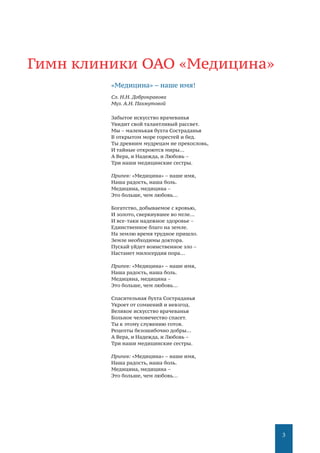 3
Гимн клиники ОАО «Медицина»
«Медицина» – наше имя!
Сл. Н.Н. Добронравова
Муз. А.Н. Пахмутовой
Забытое искусство врачеванья
Увидит свой талантливый рассвет.
Мы – маленькая бухта Состраданья
В открытом море горестей и бед.
Ты древним мудрецам не прекословь,
И тайные откроются миры…
А Вера, и Надежда, и Любовь –
Три наши медицинские сестры.
Припев: «Медицина» – наше имя,
Наша радость, наша боль.
Медицина, медицина –
Это больше, чем любовь…
Богатство, добываемое с кровью,
И золото, сверкнувшее во мгле…
И все-таки надежное здоровье –
Единственное благо на земле.
На землю время трудное пришло.
Земле необходимы доктора.
Пускай уйдет воинственное зло –
Настанет милосердия пора…
Припев: «Медицина» – наше имя,
Наша радость, наша боль.
Медицина, медицина –
Это больше, чем любовь…
Спасительная бухта Состраданья
Укроет от сомнений и невзгод.
Великое искусство врачеванья
Больное человечество спасет.
Ты к этому служению готов.
Рецепты безошибочно добры…
А Вера, и Надежда, и Любовь –
Три наши медицинские сестры.
Припев: «Медицина» – наше имя,
Наша радость, наша боль.
Медицина, медицина –
Это больше, чем любовь…
 