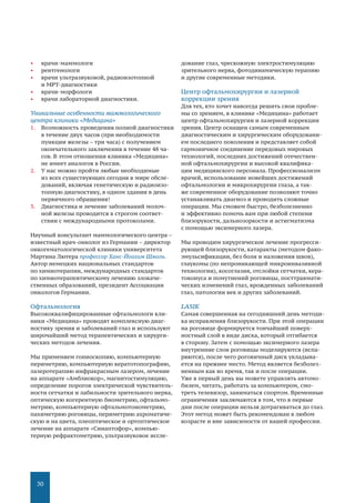 30
•	 врачи-маммологи
•	 рентгенологи
•	 врачи ультразвуковой, радиоизотопной
и МРТ-диагностики
•	 врачи-морфологи
•	 врачи лабораторной диагностики.
Уникальные особенности маммологического
центра клиники «Медицина»
1.	 Возможность проведения полной диагностики
в течение двух часов (при необходимости
пункции железы – три часа) с получением
окончательного заключения в течение 48 ча-
сов. В этом отношении клиника «Медицина»
не имеет аналогов в России.
2.	 У нас можно пройти любые необходимые
из всех существующих сегодня в мире обсле-
дований, включая генетическую и радиоизо-
топную диагностику, в одном здании в день
первичного обращения!
3.	 Диагностика и лечение заболеваний молоч-
ной железы проводится в строгом соответ-
ствии с международными протоколами.
Научный консультант маммологического центра –
известный врач-онколог из Германии – директор
онкогематологической клиники университета
Мартина Лютера профессор Ханс-Йоахим Шмоль.
Автор немецких национальных стандартов
по химиотерапии, международных стандартов
по химиотерапевтическому лечению злокаче-
ственных образований, президент Ассоциации
онкологов Германии.
Офтальмология
Высококвалифицированные офтальмологи кли-
ники «Медицина» проводят комплексную диаг-
ностику зрения и заболеваний глаз и используют
широчайший метод терапевтических и хирурги-
ческих методов лечения.
Мы применяем гониоскопию, компьютерную
периметрию, компьютерную кератотопографию,
лазеротерапию инфракрасным лазером, лечение
на аппарате «Амблиокор», магнитостимуляцию,
определение порогов электрической чувствитель-
ности сетчатки и лабильности зрительного нерва,
оптическую когерентную биометрию, офтальмо-
метрию, компьютерную офтальмотонометрию,
пахиметрию роговицы, периметрию ахроматиче-
скую и на цвета, плеоптическое и ортоптическое
лечение на аппарате «Синаптофор», компью-
терную рефрактометрию, ультразвуковое иссле-
дование глаз, чрескожную электростимуляцию
зрительного нерва, фотодинамическую терапию
и другие современные методики.
Центр офтальмохирургии и лазерной
коррекции зрения
Для тех, кто хочет навсегда решить свои пробле-
мы со зрением, в клинике «Медицина» работает
центр офтальмохирургии и лазерной коррекции
зрения. Центр оснащен самым современным
диагностическим и хирургическим оборудовани-
ем последнего поколения и представляет собой
гармоничное соединение передовых мировых
технологий, последних достижений отечествен-
ной офтальмохирургии и высокой квалифика-
ции медицинского персонала. Профессионализм
врачей, использование новейших достижений
офтальмологии и микрохирургии глаза, а так-
же современное оборудование позволяют точно
устанавливать диагноз и проводить сложные
операции. Мы сможем быстро, безболезненно
и эффективно помочь вам при любой степени
близорукости, дальнозоркости и астигматизма
с помощью эксимерного лазера.
Мы проводим хирургическое лечение прогресси-
рующей близорукости, катаракты (методом фако-
эмульсификации, без боли и наложения швов),
глаукомы (по непроникающей микроинвазивной
технологии), косоглазия, отслойки сетчатки, кера-
токонуса и помутнений роговицы, посттравмати-
ческих изменений глаз, врожденных заболеваний
глаз, патологии век и других заболеваний.
LASIK
Самая совершенная на сегодняшний день методи-
ка исправления близорукости. При этой операции
на роговице формируется тончайший поверх-
ностный слой в виде диска, который отгибается
в сторону. Затем с помощью эксимерного лазера
внутренние слои роговицы моделируются (испа-
ряются), после чего роговичный диск укладыва-
ется на прежнее место. Метод является безболез-
ненным как во время, так и после операции.
Уже в первый день вы можете управлять автомо-
билем, читать, работать за компьютером, смо-
треть телевизор, заниматься спортом. Временные
ограничения заключаются в том, что в первые
дни после операции нельзя дотрагиваться до глаз.
Этот метод может быть рекомендован в любом
возрасте и вне зависимости от вашей профессии.
 