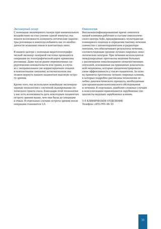 33
Эксимерный лазер
С помощью эксимерного лазера при минимальном
воздействии на глаз (менее одной минуты) мы
имеем возможность изменить оптические параме-
тры роговицы и навсегда избавить вас от необхо-
димости ношения очков и контактных линз.
В нашем центре с помощью кератотопографи-
ческой эксимер-лазерной системы проводятся
операции по топографической карте кривизны
роговицы. Даже после ранее перенесенных хи-
рургических вмешательств или травм, в случа-
ях с неправильным (не корригируемым очками
и контактными линзами) астигматизмом мы
можем вернуть нашим пациентам высокую остро-
ту зрения.
Кроме того, мы используем новейшую эксимерла-
зерную технологию с системой сканирования оп-
тического тракта глаза. Благодаря этой технологии
у нас есть возможность дать некоторым пациентам
остроту зрения выше, чем она была до операции
в очках. В отдельных случаях острота зрения после
операции становится 1,0.
Онкология
Высококвалифицированные врачи-онкологи
нашей клиники работают в составе онкологиче-
ского центра Sofia, придерживаясь мультидисци-
плинарного подхода и определяя тактику лечения
совместно с химиотерапевтами и радиотера-
певтами, что обеспечивает результаты лечения,
соответствующие уровню лучших мировых онко-
логических центров. При лечении используются
международные протоколы ведения больных
с различными локализациями злокачественных
опухолей, основанные на принципах доказатель-
ной медицины, которые продемонстрировали
свою эффективность у тысяч пациентов. За осно-
ву приняты протоколы лучших мировых клиник,
в которых подробно расписаны технологии ле-
чебно-диагностического процесса, необходимые
для организации комплексного обследования
и лечения. В отдельных, наиболее сложных случаях
к консультациям привлекаются зарубежные спе-
циалисты ведущих зарубежных клиник.
3-Е КЛИНИЧЕСКОЕ ОТДЕЛЕНИЕ
Телефон: (495) 995-00-33 
 