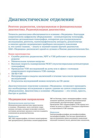 35
Медицинские направления
Функциональная диагностика
Функциональная диагностика представлена
в клинике «Медицина» всем спектром совре-
менных методик, которые позволяют изучить
состояние различных органов и систем и выявить
изменения до развития болезни.
Кардиология
ЭКГ, ЭХО-кардиография, суточное мониторирова-
ние артериального давления и мониторирование
ЭКГ по Холтеру, стресс-эхокардиография с нагру-
зочными пробами, включая чреспищеводную
стимуляцию, велоэргометрию, тредмил.
Проведение ЭХО-кардиографии (УЗИ сердца) воз-
можно на дому и в офисе с помощью современно-
го портативного УЗИ-сканера.
Неврология
Электроэнцефалография, реоэнцефалография,
эхоэнцефалография. Эти методы применяются
при исследовании травм для раннего выявления
опухолей головного мозга, диагностики эпилепсии,
Диагностическое отделение
Рентген-радиология, ультразвуковая и функциональная
диагностика. Радионуклидная диагностика
Точность диагностики обеспечивается в клинике «Медицина» благодаря
современному цифровому оборудованию – компьютерному томографу,
магнитно-резонансным томографам, аппаратам для ультразвукового
исследования, рентгену, маммографическому аппарату, денситометру
и многим другим медицинским приборам последнего поколения
и, что самое главное, – опыту и знаниям наших врачей-диагностов.
ОАО «Медицина» располагает одной из лучших в Москве диагностических баз.
Наши преимущества
•	 Службы рентген-радиологии, МРТ и УЗИ работают в круглосуточном
режиме
•	 Минимальная лучевая нагрузка
•	 Высокая скорость сканирования МСКТ (мультиспиральная компьютерная
томография)
•	 Проведение УЗИ-исследований на дому или в офисе с помощью
современного портативного УЗИ-сканера
•	 3D/4D УЗИ
•	 Интерпретация и выдача заключений в течение часа после проведения
исследований
•	 Результаты исследований можно получить на CD-диске
Диагностическое отделение клиники «Медицина» позволяет проводить
все необходимые исследования в одном здании на самом современном
оборудовании. Диагностика в клинике «Медицина» – это точно, просто,
быстро и удобно.
 