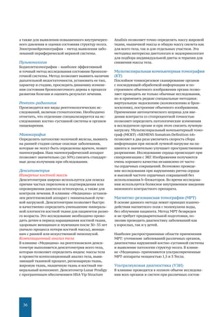 36
а также для выявления повышенного внутричереп-
ного давления и оценки состояния структур мозга.
Электронейромиография – метод выявления забо-
леваний периферической нервной системы.
Пульмонология
Бодиплетизмография – наиболее эффективный
и точный метод исследования состояния бронхоле-
гочной системы. Метод позволяет выявить наличие
дыхательной недостаточности, установить ее тип,
характер и стадию, проследить динамику измене-
ния состояния бронхолегочного дерева в процессе
развития болезни и оценить результат лечения.
Рентген-радиология
Производятся все виды рентгенологических ис-
следований, включая стоматологию. Необходимо
отметить, что отделение специализируется на ис-
следованиях костно-суставной системы и органов
пищеварения.
Маммография
Определить патологию молочной железы, выявить
на ранней стадии самые опасные заболевания,
которые не могут быть определены врачом, может
маммография. Наш маммографический аппарат
позволяет значительно (до 50%) снизить стандарт-
ные дозы излучения при обследовании.
Денситометрия
Измерение костной массы
Денситометрия широко используется для поиска
причин частых переломов и подтверждения или
опровержения диагноза остеопороза, а также для
контроля лечения. В клинике «Медицина» установ-
лен рентгеновский аппарат с минимальной луче-
вой нагрузкой. Денситометрия позволяет быстро
и качественно определить уменьшение минераль-
ной плотности костной ткани для пациентов разно-
го возраста. Это исследование необходимо прово-
дить детям в период наращивания костной ткани,
здоровым женщинам и мужчинам после 30–35 лет
(начало процесса потери костной массы), женщи-
нам с ранней или искусственной менопаузой.
Композиционный анализ тела
В клинике «Медицина» на рентгеновском денси-
тометре выполняется денситометрия всего тела,
которая позволяет определить индекс массы тела
и провести композиционный анализ тела, выяв-
ляющий тканевой процент, регионарную ткань,
жировую ткань, мышечную ткань и костный ми-
неральный компонент. Денситометр Lunar Prodigy
c программным обеспечением HSA Yip Structure
Analisis позволяет точно определять массу жировой
ткани, мышечной массы и общую массу скелета как
для всего тела, так и для отдельных участков. Эта
методика интересна диетологам и эндокринологам
для подбора индивидуальной диеты и терапии для
снижения массы тела.
Мультиспиральная компьютерная томография
(КТ)
Послойное тонкосрезовое сканирование органов
с последующей обработкой информации и по-
строением объемного изображения органа позво-
ляет проводить не только обычные исследования,
но и применять редкие специальные методики:
виртуальную эндоскопию (колоноскопию и брон-
хоскопию), построение объемного изображения.
Применение автоматического шприца для вве-
дения контраста со стопроцентной точностью
позволяет определить патологические изменения
в исследуемом органе и при этом снизить лучевую
нагрузку. Мультиспиральный компьютерный томо-
граф (МСКТ) «SIEMENS Somatom Definition 64»
позволяет в два раза увеличить скорость сбора
информации при низкой лучевой нагрузке на па-
циента и значительно улучшает пространственное
разрешение. Исследование сердца происходит при
синхронизации с ЭКГ. Изображения получаются
очень хорошего качества независимо от часто-
ты сердечных сокращений. Возможно проведе-
ние исследования при нарушениях ритма сердца
и высокой частоте сердечных сокращений без
использования b-блокаторов. Во время исследова-
ния используется болюсное внутривенное введение
неионного контрастного препарата.
Магнитно-резонансная томография (МРТ)
В основе данного метода лежит принцип взаимо-
действия магнитного поля с молекулами воды,
без облучения пациента. Метод МРТ безвреден
и не требует предварительной подготовки, по-
зволяя проводить диагностику заболеваний как
у взрослых, так и у детей.
Наиболее распространенные области применения
МРТ: уточнение заболеваний различных органов,
диагностика нарушений костно-суставной системы
и выявление патологии структур мозга. В клини-
ке «Медицина» применяются ультрасовременные
МРТ-аппараты мощностью 1,5 и 3 Тесла.
Ультразвуковая диагностика (УЗИ)
В клинике проводятся в полном объеме исследова-
ния всех органов и систем при различных состоя-
 