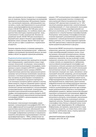 37
ниях для пациентов всех возрастов: от новорожден-
ных до пожилых. Кроме стандартных исследований,
проводятся ультразвуковые обследования пациен-
тов с различными травмами, заболеваниями глаз,
суставов, а также при беременности на различных
сроках, допплерографические исследования со-
судов и ЗD/4D УЗИ. Данные ЗD УЗИ дают допол-
нительную информацию, что особенно важно для
диагностики некоторых пороков развития: лица,
позвоночного столба, конечностей. Помимо ме-
дицинских целей, ЗD/4D УЗИ дает возможность
будущей маме увидеть близкое к фотографии изо-
бражение своего малыша. Врачи УЗИ могут при-
ехать на дом и в офис к пациентам с переносным
аппаратом.
Помимо перечисленного, в клинике проводятся
редкие и сложные исследования детям – нейросоно-
графия и исследование вилочковой железы, исследо-
вания и обсчет на предмет онкологии яичников.
Радиоизотопная диагностика
Радиоизотопная диагностика проводится на новей-
шем оборудовании с применением самых совре-
менных технологий: позитронно-эмиссионной и
рентгеновской компьютерной томографии, совме-
щенных в одном аппарате (ПЭТ/КТ) и сцинтигра-
фии с применением гамма-камеры (ОФЭКТ).
Радиоизотопная диагностика предполагает распо-
знавание патологических изменений в организме
человека с помощью радиоактивных соединений.
Она построена на регистрации и измерении из-
лучений от введенных в организм препаратов.
С их помощью изучаются работа органов и систем,
обмен веществ, скорость движения крови и другие
процессы. Диагностические исследования в онко-
логическом центре выполняются с использованием
ультрасовременных технологий: позитронно-эмис-
сионной и рентгеновской компьютерной томо-
графии, интегрированных в одном аппарате (ПЭТ/
КТ), и однофотонной эмиссионной компьютерной
томографии (ОФЭКТ) с использованием гамма-
камеры BrightView.
Позитронно-эмиссионная томография, совме-
щенная с компьютерной томографией (ПЭТ/ КТ),–
очень эффективный метод ранней доклинической
диагностики онкологических заболеваний. Сущ-
ность метода состоит в получении на позитронном
томографе изображения (свечения) от введенного
пациенту внутривенно короткоживущего изотопа
(радиофармпрепарата – РФП), избирательно на-
капливающегося в опухолевой ткани. Интегриро-
ванная с ПЭТ компьютерная томография позволяет
привязать локализацию изотопа к конкретной
анатомической области человеческого тела. При-
менение ПЭТ-диагностики позволяет на 15–20%
увеличить раннюю диагностику злокачественных
новообразований, в 5–8 раз уменьшить число реци-
дивов злокачественных новообразований и до-
биться их излечения, на 25-30% снизить показатели
смертности от злокачественных новообразований.
Позитронно-эмиссионная томография позволяет
успешно проводить доклиническую диагностику
пациентов с самыми различными показаниями.
Важно отметить, что с начала широкого примене-
ния ПЭТ-диагностики в онкологии прогноз выжи-
вания пациентов увеличился в два раза.
Технология ОФЭКТ используется в кардиологии,
неврологии, урологии, пульмонологии, в диагно-
стике новообразований головного мозга, злока-
чественных опухолей молочной железы, печени,
заболеваниях скелета. Но особенно широко при-
меняется в онкологии, так как позволяет точнее
определять наличие или отсутствие заболевания,
а также степень его выраженности. Добавление
многослойной компьютерной томографии дает
возможность получать ценную анатомическую ин-
формацию, необходимую для точной локализации
патологических очагов. Эта современная техноло-
гия идеально подходит для задач, связанных с визу-
ализацией опухолей, например, для исследований
пациентов с метастатическим раком молочной или
предстательной железы, первичным раком кости,
нейроэндокринными опухолями, аденомами около-
щитовидной железы, невромами, раком печени,
нейробластомами или множественными миелома-
ми. Кроме того, технология ОФЭКТ/КТ повышает
точность дозиметрических расчетов при планиро-
вании радиоизотопной терапии и последующем
наблюдении пациента. Данная технология обладает
огромным потенциалом для повышения эффектив-
ности брахитерапии, являясь еще одним методом
визуального контроля, позволяющим максимально
точно проводить биопсию и размещать имплан-
тируемые капсулы. Техника ядерной медицинской
томографии очень близка к обычной гамма-каме-
ре, однако может формировать 3D-изображения.
Информация, как правило, представляется в виде
поперечных разрезов, но может быть легко пере-
строена по требованию врача. Спектр примене-
ния ОФЭКТ очень широкий.
ДИАГНОСТИЧЕСКОЕ ОТДЕЛЕНИЕ
Телефон: (495) 995-00-33
 