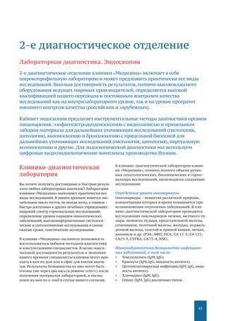 41
Клинико-диагностическая
лаборатория
Вы хотите получить достоверные и быстрые резуль-
таты любых лабораторных анализов? Лаборатория
клиники «Медицина» выполняет практически все
виды исследований. В нашем арсенале имеется зна-
чительное число тестов, не всегда легко, а главное –
быстро доступных в других лечебных учреждениях:
широкий спектр гормональных исследований,
определение уровня маркеров онкологических
заболеваний, высокоинформативные гистологи-
ческие и цитологические исследования в самые
сжатые сроки, генетические исследования.
В клинике «Медицина» вы имеете возможность
воспользоваться любыми методами диагностики
и консультациями специалистов. В целях макси-
мальной достоверности результатов и экономии
вашего времени специалисты клиники могут при-
ехать к вам на дом или в офис для взятия анали-
зов. Результаты большинства из них могут быть
готовы уже через два часа (в режиме «cito!») после
получения материалов лабораторией, и мы вы-
шлем их вам по е-mail в случае вашего согласия.
В клинико-диагностической лаборатории клини-
ки «Медицина», помимо полного объема рутин-
ных гематологических, биохимических и гормо-
нальных исследований, производятся следующие
исследования:
Определение уровня онкомаркеров
Онкомаркеры – вещества различной природы,
концентрация которых в крови повышается при
возникновении опухолевых заболеваний. В кли-
нико-диагностической лаборатории проводятся
исследования онкомаркеров печени, желчного пу-
зыря, мочевого пузыря, предстательной железы,
семенников, молочной железы, желудка, поджелу-
дочной железы, толстой и прямой кишки, легких,
яичников и др. (РЭА; АФП; ПСА; СА 15-3; СА 125;
СА19-9, CYFRA, СА 72-4, NSE).
Иммунодиагностика большинства инфекцион-
ных заболеваний, в том числе:
•	 Токсоплазмоз (lgМ, lgG).
•	 Краснуха (lgМ, lgG, авидность антител).
•	 Цитомегаловирусная инфекция (lgМ, lgG, авид-
ность антител).
•	 Хламидиоз (lgМ, lgG).
•	 Герпес (lgМ, lgG) различных типов.
2-е диагностическое отделение
Лабораторная диагностика. Эндоскопия
2-е диагностическое отделение клиники «Медицина» включает в себя
широкопрофильную лабораторию и может предложить практически все виды
исследований. Высокая достоверность результатов, помимо высококлассного
оборудования ведущих мировых производителей, определяется высокой
квалификацией нашего персонала и постоянным контролем качества
исследований как на внутрилабораторном уровне,так и на уровне программ
внешнего контроля качества (российских и зарубежных).
Кабинет эндоскопии предлагает инструментальные методы диагностики органов
пищеварения: эзофагогастродуоденоскопию с видеозаписью и прицельным
забором материала для дальнейших уточняющих исследований (гистология,
цитология), колоноскопию и бронхоскопию с прицельной биопсией для
дальнейших уточняющих исследований (гистология, цитология), виртуальную
колоноскопию и другие. Для эндоскопической диагностики мы используем
цифровые видеоэндоскопические комплексы производства Японии.
 