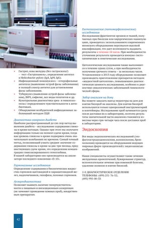 42
•	 Гастрит, язва желудка (без гастроскопа!)
– тест «Гастропанель», определение антител
к Helicobacter pylory (lgА, lgМ, lgG).
•	 Инфекционный мононуклеоз – гетерофильные
антитела (выявление острой фазы заболевания)
и полный спектр антител для установления
фазы заболевания.
•	 Туберкулез (выявление острой фазы заболева-
ния), ВИЧ, сифилис, все виды гепатитов и др.
•	 Культуральная диагностика уреа- и микоплаз-
моза с определением чувствительности к анти-
биотикам.
•	 Обнаружение возбудителей инфекционных за-
болеваний методом ПЦР.
Диагностика сахарного диабета
Наиболее распространенный до сих пор метод вы-
явления диабета – исследование содержания глюко-
зы в крови натощак. Однако при этом мы получаем
информацию только на момент сдачи крови, тогда
как уровень глюкозы в крови подвержен очень зна-
чительным колебаниям во времени. Самый точный
метод, позволяющий узнать среднее значение со-
держания глюкозы в крови за два-три месяца, пред-
шествующих сдаче крови, это определение концен-
трации гликозилированного гемоглобина.
В нашей лаборатории оно производится на анали-
заторе последнего поколения «D-10».
Гормональные исследования
Определение содержания в биологических жидко-
стях гормонов щитовидной и паращитовидной же-
лез, надпочечников, гипофиза, половых гормонов.
Аллергодиагностика
Позволяет выявить наличие гиперчувствитель-
ности к пищевым и ингаляционным аллергенам
(не заменяет проведение кожных проб),лекарствен-
ным препаратам.
Гистологические (патоморфологические)
исследования
Исследования фрагментов органов и тканей, полу-
чаемых при биопсии или хирургических манипуля-
циях, проводятся с использованием современного
японского оборудования персоналом высокой
квалификации, что дает возможность выдавать
результаты в течение 24 часов. При необходимости
уточнения результата проводятся иммуно-гисто-
химические и генетические исследования.
Цитологические исследования также выполняют-
ся в течение одних суток, а при необходимости
получения срочного ответа – за несколько часов.
Установленное в 2013 году оборудование позволяет
производить приготовление препаратов методом
«жидкостной цитологии», повышаюшим диагнос-
тическую ценность исследования, особенно в диаг-
ностике онкологических заболеваний гинекологи-
ческой сферы.
Забор анализов на дому
Вы можете заказать выезд медсестры на дом для
взятия биопроб на анализы. Для взятия биопроб
используются только одноразовый инструментарий
и контейнеры. Исследование проб начинается сразу
после доставки их в лабораторию, поэтому резуль-
таты значительной части анализов становятся из-
вестны через три-четыре часа после доставки проб
в лабораторию.
Эндоскопия
Все виды эндоскопических исследований (эзо-
фагогастродуоденоскопия, колоноскопия, брон-
хоскопия) проводятся на оборудовании ведущих
мировых фирм-производителей с видеозаписью
изображений.
Наши специалисты осуществляют также лечение
желудочных кровотечений, бужирование стриктур,
вспомогательное лечение при язвенной болезни,
удаление полипов и взятие биопсий.
2-Е ДИАГНОСТИЧЕСКОЕ ОТДЕЛЕНИЕ
ТЕЛЕФОНЫ: (499) 251-76-52;
(495) 995-00-33
 