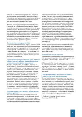 47
ционально полноценного результата. Широкое
использование инновационной ортодонтической
техники,самолигирующихся и лингвальных брекетов
позволяют снизить дискомфорт и добиться идеаль-
ных результатов в более короткие сроки.
В нашем центре работают единственные в России
специалисты,изучающие технику работы с много-
петлевыми дугами в японском университете на курсе
профессора Сато. Эта методика может применяться
для перемещения зубов у пациентов со значитель-
ной потерей костной ткани в результате заболеваний
пародонта,при подготовке пациентов к протезирова-
нию и имплантации,а также позволяет обойтись без
ортогнатической хирургии в случае лечения выра-
женных аномалий прикуса у взрослых.
Эстетическая реставрация зубов
Исправить зуб неправильной формы, изменить цвет,
нарастить зуб с помощью штифта на сохранившемся
корне, сделать мост при одном отсутствующем зубе,
зафиксировать расшатанные зубы одновременно
с косметической реставрацией – все это можно сде-
лать сегодня с помощью современных светополиме-
ризующихся материалов с учетом индивидуальных
особенностей пациента.
Протезирование и реставрация зубов и зубных
рядов с использованием новейших методик
и материалов, микропротезирование
Вкладки или накладки из фарфора, металла, зо-
лота, сплавов, содержащих драгоценные металлы,
из керамики на основе оксида циркония изготавли-
ваются в высококлассной зуботехнической лабо-
ратории стоматологического отделения клиники
«Медицина». Отличные эстетические показатели
при протезировании достигаются за счет ши-
рокого применения безметалловых технологий
в ортопедической стоматологии (дисиликат лития
и диоксид циркона) и, конечно же, высокой ква-
лификации врачей и зубных техников. Отдельно
хочется отметить возможность избавить пациента
от такой не всегда приятной процедуры при про-
тезировании, как слепок, благодаря оптическим
сканерам дентального комплекса CEREC (SIRONA).
Имплантация искусственного зубного корня
при потере зуба
Мы выполняем имплантацию любой сложности,
занимаемся наращиванием костной ткани с целью
создания условий для идеального позиционирова-
ния дентальных имплантатов, выполняем операции
по предотвращению травм нижнечелюстного нерва,
операции на гайморовых пазухах (синуслифтинг),
делаем пластику мягких тканей (пересадка соеди-
нительнотканного и свободного десневого транс-
плантата). Все манипуляции проходят абсолютно
безболезненно с применением местной анестезии
при небольших операциях и внутривенной седации
при объемных вмешательствах. Перед операцией
все наши пациенты проходят необходимое обсле-
дование и диагностику как по общим соматиче-
ским вопросам,так и по узким стоматологическим
(кондилография). Имплантологический кабинет
имеет самое современное оборудование и безо-
пасные материалы, прошедшие многоэтапные
проверки в России и за рубежом на биоинертность
и биосовместимость. В нашей клинике применяются
только сертифицированные продукты, в частности
имплантаты.
В мире активно применяется более трехсот систем
имплантатов. Мы в своем выборе остановились
только на двух системах, показывающих по стати-
стике лучшие результаты в мире: интеграция (при-
живаемость) 100%.
Детский стоматолог-терапевт
Мы работаем с применением новейших технологий
и лучших анестетиков,так что не бойтесь вести свое-
го ребенка к стоматологу – это не больно!
Заболевания зубов и полости рта лечатся комплекс-
но и поэтапно для того, чтобы достичь наилучшего
результата – сочетания красивой улыбки и здоровья
зубов. Профессионализм врачей соответствует евро-
пейскому уровню. Используются щадящие методы
анестезии.
Стоматологическая служба для пациентов
с онкологическими заболеваниями
Сотни тысяч пациентов ежегодно получают про-
тивораковую химио- и лучевую терапию. При этом
часто возникает состояние иммунодефицита орга-
низма, поэтому стоматологическая инфекция мо-
жет иметь серьезные последствия. В клинике «Ме-
дицина» создана специальная стоматологическая
служба помощи таким пациентам, задача службы
– предупредить и минимизировать возможные ос-
ложнения в полости рта, улучшить качество жизни
после химиотерапии и других видов лечения.
СТОМАТОЛОГИЧЕСКОЕ ОТДЕЛЕНИЕ
Телефон: (495) 995-00-33
 