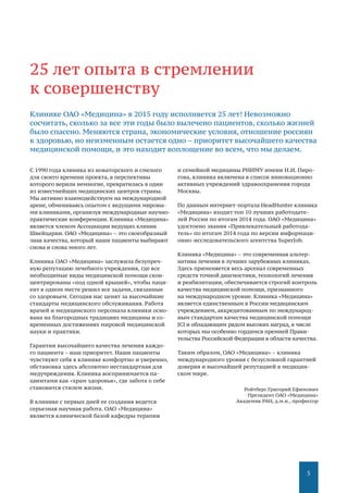 5
С 1990 года клиника из новаторского и смелого
для своего времени проекта, в перспективы
которого верили немногие, превратилась в один
из известнейших медицинских центров страны.
Мы активно взаимодействуем на международной
арене, обмениваясь опытом с ведущими мировы-
ми клиниками, организуя международные научно-
практические конференции. Клиника «Медицина»
является членом Ассоциации ведущих клиник
Швейцарии. ОАО «Медицина» – это своеобразный
знак качества, который наши пациенты выбирают
снова и снова много лет.
Клиника ОАО «Медицина» заслужила безупреч-
ную репутацию лечебного учреждения, где все
необходимые виды медицинской помощи скон-
центрированы «под одной крышей», чтобы паци-
ент в одном месте решил все задачи, связанные
со здоровьем. Сегодня нас ценят за высочайшие
стандарты медицинского обслуживания. Работа
врачей и медицинского персонала клиники осно-
вана на благородных традициях медицины и со-
временных достижениях мировой медицинской
науки и практики.
Гарантии высочайшего качества лечения каждо-
го пациента – наш приоритет. Наши пациенты
чувствуют себя в клинике комфортно и уверенно,
обстановка здесь абсолютно нестандартная для
медучреждения. Клиника воспринимается па-
циентами как «храм здоровья», где забота о себе
становится стилем жизни.
В клинике с первых дней ее создания ведется
серьезная научная работа. ОАО «Медицина»
является клинической базой кафедры терапии
и семейной медицины РНИМУ имени Н.И. Пиро-
гова, клиника включена в список инновационно
активных учреждений здравоохранения города
Москвы.
По данным интернет-портала HeadHunter клиника
«Медицина» входит топ 10 лучших работодате-
лей России по итогам 2014 года. ОАО «Медицина»
удостоено звания «Привлекательный работода-
тель» по итогам 2014 года по версии информаци-
онно-исследовательского агентства SuperJob.
Клиника «Медицина» – это современная альтер-
натива лечения в лучших зарубежных клиниках.
Здесь применяется весь арсенал современных
средств точной диагностики, технологий лечения
и реабилитации, обеспечивается строгий контроль
качества медицинской помощи, признанного
на международном уровне. Клиника «Медицина»
является единственным в России медицинским
учреждением, аккредитованным по международ-
ным стандартам качества медицинской помощи
JCI и обладающим рядом высоких наград, в числе
которых мы особенно гордимся премией Прави-
тельства Российской Федерации в области качества.
Таким образом, ОАО «Медицина» – клиника
международного уровня с безусловной гарантией
доверия и высочайшей репутацией в медицин-
ском мире.
Ройтберг Григорий Ефимович
Президент ОАО «Медицина»
Академик РАН, д.м.н., профессор
25 лет опыта в стремлении
к совершенству
Клинике ОАО «Медицина» в 2015 году исполняется 25 лет! Невозможно
сосчитать, сколько за все эти годы было вылечено пациентов, сколько жизней
было спасено. Меняются страна, экономические условия, отношение россиян
к здоровью, но неизменным остается одно – приоритет высочайшего качества
медицинской помощи, и это находит воплощение во всем, что мы делаем.
 
