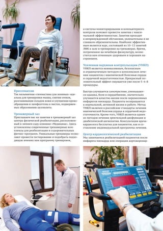 54
Прессомассаж
Так называемая «гимнастика для ленивых» иде-
альна для тренировки мышц, снятия отеков,
разглаживания складок кожи и улучшения крово-
обращения и лимфооттока в местах, подвержен-
ных образованию целлюлита.
Тренажерный зал
Приглашаем вас на занятия в тренажерный зал
центра физической реабилитации, расположен-
ный в зимнем саду клиники «Медицина». Здесь
установлены современные тренажерные ком-
плексы для реабилитации и оздоровительных
фитнес-программ. Уникальные тренажеры позво-
ляют провести тестирование и подобрать подхо-
дящую именно вам программу тренировок,
а система мониторирования и компьютерного
контроля поможет провести занятия с макси-
мальной эффективностью. Занятия проходят
в непринужденной обстановке, увлекательны и не
слишком обременительны. Наиболее эффектив-
ным является курс, состоящий из 10–12 занятий
ЛФК в зале и тренировки на тренажерах. Время,
потраченное на лечебную физкультуру, возме-
стится вам отменным здоровьем и хорошим на-
строением.
Усиленная наружная контрпульсация (УНКП)
УНКП является неинвазивным, безопасным
и атравматичным методом в комплексном лече-
нии пациентов с ишемической болезнью сердца
и сердечной недостаточностью. Прекрасный по-
ложительный эффект ощущается уже после 5–6-й
процедуры.
Быстро улучшается самочувствие, уменьшают-
ся одышка, боли и сердцебиение, значительно
улучшается качество жизни после перенесенных
инфарктов миокарда. Пациенты возвращаются
к нормальной, активной жизни и работе. Метод
УНКП включен в российские стандарты лечения
ишемической болезни сердца и сердечной недо-
статочности. Кроме того, УНКП является одним
из методов лечения эректильной дисфункции и
диабетической ангиопатии. Консультация врача-
кардиолога бесплатна для пациентов, как и со-
ставление индивидуальной программы лечения.
Центр кардиологической реабилитации
Мы занимаемся реабилитацией пациентов после
инфаркта миокарда или операции аортокоронар-
 