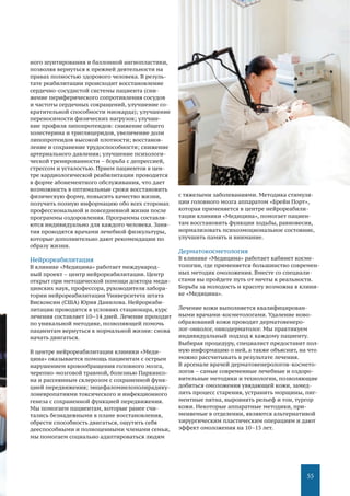 55
ного шунтирования и баллонной ангиопластики,
позволяя вернуться к прежней деятельности на
правах полностью здорового человека. В резуль-
тате реабилитации происходит восстановление
сердечно-сосудистой системы пациента (сни-
жение периферического сопротивления сосудов
и частоты сердечных сокращений, улучшение со-
кратительной способности миокарда); улучшение
переносимости физических нагрузок; улучше-
ние профиля липопротеидов: снижение общего
холестерина и триглицеридов, увеличение доли
липопротеидов высокой плотности; восстанов-
ление и сохранение трудоспособности; снижение
артериального давления; улучшение психологи-
ческой тренированности – борьба с депрессией,
стрессом и усталостью. Прием пациентов в цен-
тре кардиологической реабилитации проводится
в форме абонементного обслуживания, что дает
возможность в оптимальные сроки восстановить
физическую форму, повысить качество жизни,
получить полную информацию обо всех сторонах
профессиональной и повседневной жизни после
программы оздоровления. Программы составля-
ются индивидуально для каждого человека. Заня-
тия проводятся врачами лечебной физкультуры,
которые дополнительно дают рекомендации по
образу жизни.
Нейрореабилитация
В клинике «Медицина» работает международ-
ный проект – центр нейрореабилитации. Центр
открыт при методической помощи доктора меди-
цинских наук, профессора, руководителя лабора-
тории нейрореабилитации Университета штата
Висконсин (США) Юрия Данилова. Нейрореаби-
литация проводится в условиях стационара, курс
лечения составляет 10–14 дней. Лечение проходит
по уникальной методике, позволяющей помочь
пациентам вернуться к нормальной жизни: снова
начать двигаться.
В центре нейрореабилитации клиники «Меди-
цина» оказывается помощь пациентам с острым
нарушением кровообращения головного мозга,
черепно-мозговой травмой, болезнью Паркинсо-
на и рассеянным склерозом с сохраненной функ-
цией передвижения; энцефаломиелополирадику-
лоневропатиями токсического и инфекционного
генеза с сохраненной функцией передвижения.
Мы помогаем пациентам, которые ранее счи-
тались безнадежными в плане восстановления,
обрести способность двигаться, ощутить себя
дееспособными и полноценными членами семьи,
мы помогаем социально адаптироваться людям
с тяжелыми заболеваниями. Методика стимуля-
ции головного мозга аппаратом «Брейн Порт»,
которая применяется в центре нейрореабили-
тации клиники «Медицина», помогает пациен-
там восстановить функции ходьбы, равновесия,
нормализовать психоэмоциональное состояние,
улучшить память и внимание.
Дерматокосметология
В клинике «Медицина» работает кабинет косме-
тологии, где применяется большинство современ-
ных методик омоложения. Вместе со специали-
стами вы пройдете путь от мечты к реальности.
Борьба за молодость и красоту возможна в клини-
ке «Медицина».
Лечение кожи выполняется квалифицирован-
ными врачами-косметологами. Удаление ново-
образований кожи проводит дерматовенеро-
лог-онколог, онкодерматолог. Мы практикуем
индивидуальный подход к каждому пациенту.
Выбирая процедуру, специалист предоставит пол-
ную информацию о ней, а также объяснит, на что
можно рассчитывать в результате лечения.
В арсенале врачей дерматовенерологов-космето-
логов – самые современные лечебные и оздоро-
вительные методики и технологии, позволяющие
добиться омоложения увядающей кожи, замед-
лить процесс старения, устранить морщины, пиг-
ментные пятна, выровнять рельеф и тон, тургор
кожи. Некоторые аппаратные методики, при-
меняемые в отделении, являются альтернативой
хирургическим пластическим операциям и дают
эффект омоложения на 10–15 лет.
 