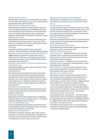 56
IPL-фотоомоложение
Применение интенсивного импульсного источни-
ка света IPL для лечения сосудистых и пигментных
поражений кожи, фотостарения.
Мезотерапия, биоревитализация
Внутрикожное введение лекарственных препара-
тов и гиалуроновой кислоты (эмбриоэкстрактов,
олигоэлементов, фитогормонов почек растений)
для омоложения увядающей кожи, устранения
морщин, увлажнения, повышения упругости кожи.
Химический пилинг
Применение гликолевой кислоты различных кон-
центраций и фруктовых кислот позволяет изба-
виться от угревых высыпаний, пигментных пятен,
устранить мелкую сеть морщин.
Эпиляция
Устранение нежелательных волос методом
электро- и биоэпиляции, а также IPL-фотоэпиляции.
Лазерное лечение сосудистых образований кожи
Эффективное устранение сосудистой сетки на
лице и ногах с помощью медицинской диодной
лазерной установки и интенсивного импульсного
источника света Quantum.
Лазерное омоложение и лечение эпидермальных
изменений кожи
Лазерная шлифовка лица, шеи и отдельных участ-
ков проблемной кожи.
Термолифтинг
Это идеальное соотношение чудесного результа-
та и абсолютно безопасного безоперационного
воздействия. Метод термолифтинга рекомендо-
ван всем, кто хочет вернуть коже упругость. После
термолифтинга не требуется времени на восста-
новление, вы сразу можете вернуться к обычной
деятельности.
Контурная пластика лица
Внутрикожное введение микроимплантантов на
основе гиалуроновой кислоты (Регlanе, Restylane,
АсНуаl) и биогелей.
Коррекция морщин
Коррекция мимических морщин лба, межбровья,
морщин вокруг глаз («гусиных лапок») с помощью
введения препарата Botox (США).
Лечение увядающей кожи
С использованием уникальной клеточной косме-
тики разрабатываются индивидуальные програм-
мы для омоложения зрелой кожи.
Армирование бионитями
Позволяет улучшить тургор и цвет кожи, можно
избавиться от второго подбородка и морщин. Ме-
тодика не имеет возрастных ограничений. Резуль-
тат лифтинга длится от двух до пяти лет.
Микрокристаллическая дермабразия
Дермабразия применяется для устранения мел-
ких дефектов (морщин, пор, пигментных пятен
и т. д.).
Ультразвуковое лечение
Ультразвуковой пилинг позволяет очистить поры,
ультразвуковой лимфодренаж способствует устра-
нению отечности вокруг глаз, фонофорез облег-
чает проникновение лекарственных и косметиче-
ских препаратов в эпидермис.
Лечение гипергидроза
Введение препарата Воtох (США) с целью лечения
повышенного потоотделения подмышечной об-
ласти, ладоней и стоп.
Все виды массажа лица и шеи:
косметический, пластический,лечебный, вакуумно-
механический по технологии LРG.
Лечение проблемной кожи:
Акне-терапия – эффективный метод лечения
угревой сыпи, назначается специалистом инди-
видуально на основе комплексной диагностики
состояния вашего здоровья.
Д’арсонвализация – обработка кожи высокоча-
стотным током, оказывает тонизирующее и анти-
бактериальное действие.
Криотерапия – использование жидкого азота
для лечения жирной и атоничной кожи, а также
кожи волосистой части головы.
Лечение волос (трихология)
Дерматолог-трихолог рассмотрит ваши волосы
под микроскопом, проведет спектральный ана-
лиз, назначит необходимые диагностические
процедуры, а затем и курс лечения, эффективный
при проблемах с волосами и кожей головы.
У этого же специалиста вы можете исследовать
ногти на наличие грибкового поражения, пройти
курс лечения с помощью лазера высокой частоты
и навсегда избавиться от этого заболевания.
Безоперационная липосакция
Безоперационная липосакция – лечение ожире-
ния воздействием ультразвука, коррекция фигу-
ры. Выполняется на аппарате «UltraShape CONTUR
I». Эффект виден уже после трех-пяти процедур.
Удаление новообразований
Новообразования кожи лица и тела удаляются
методами электрокоагуляции, криодеструкции,
лазерного выпаривания.
 