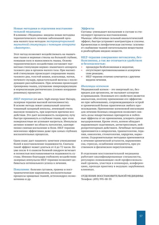 57
Новые методики в отделении восстанови-
тельной медицины
В клинике «Медицина» введена новая методика
терапевтического лечения заболеваний орга-
нов малого таза методом экстракорпоральной
магнитной стимуляции с помощью аппарата
«Авантрон».
Этот метод позволяет воздействовать на мышеч-
ные ткани и нервные стволы на большой глубине,
повышая силу и выносливость мышц. Основу
терапевтического воздействия составляет маг-
нитная стимуляция нервно-мышечного аппарата
тазового дна и органов малого таза. При магнит-
ной стимуляции происходит сокращение мышц
тазового дна, толстой кишки, влагалища, матки,
мочевого пузыря, предстательной железы с после-
дующим расслаблением. При лечении происходит
тренировка мышц, улучшение микроциркуляции
и нормализация ритмических (сложно координи-
рованных) процессов.
HILT-терапия (от англ. high energy laser therapy,
лазерная терапия высокой интенсивности).
В основе метода лежит уникальный запатен-
тованный лазерный импульс, имеющий очень
высокую мощность, при коротком времени воз-
действия. Это дает возможность лазерному лучу
быстро проникнуть в глубокие ткани, при этом
поверхностные не успевают нагреться. Импульсы
активно влияют на область патологии, одновре-
менно снимая воспаление и боли. HILT-терапия
неизменно эффективна даже при самых глубоких
воспалительных процессах.
Один сеанс дает пациенту заметное уменьшение
болей и восстановление подвижности. Сначала
такой эффект может длиться от 4 до 72 часов. Но
уже после 4-6 сеансов болевой синдром исчезает
и полностью восстанавливается подвижность су-
става. Именно благодаря глубокому воздействию
лазерных импульсов HILT-терапии позволяет до-
биваться оптимального успеха в лечении.
Показания: болезни суставов, травмы и пост-
травматические нарушения, воспалительные
процессы хрящевых тканей, остеохондроз позво-
ночника и др.
Эффекты
Суставы: уменьшает воспаление в суставе и сти-
мулирует процессы восстановления.
Мышцы: обеспечивая сильный анальгетический
эффект, быстро устраняет контрактуры и спазмы.
Кровеносная и лимфатическая системы: усилива-
ет снабжение тканей питательными веществами
и реабсорбцию жидких веществ.
HILT-терапия совершенно нетоксична, без-
болезненна, а так же отличается удобством
и безопасностью:
•	 процедура безболезненная и недолгая;
•	 отсутствуют противопоказания и аллергиче-
ские реакции;
•	 HILT-терапия отлично сочетается с другими
видами лечения.
Ингаляции ксеноном
Медицинский ксенон – это инертный газ, без-
вреден для организма, не вызывает аллергии
и привыкания. Основным его свойством является
анальгезия, поэтому применение его эффектив-
но при заболеваниях, сопровождающихся острой
и хронической болью практически любого про-
исхождения. Применение ксеноновой ингаляции
для лечения болевых синдромов позволяет сни-
зить дозы лекарственных препаратов и побоч-
ные эффекты от их применения, ускорить сроки
выздоровления. Кроме этого, ксенон обладает
выраженным седативным, антистрессовым, ней-
ропротекторным действием. Лечебные методики
применяются в неврологии, травматологии, тера-
пии, онкологии, стоматологии, хирургии, нарко-
логии. Оздоровительные методики применяются
в лечении хронической усталости, нарушениях
сна, стрессах, ослаблении иммунитета, при ум-
ственном и физическом переутомлении.
В отделении восстановительной медицины
работают квалифицированные специалисты,
регулярно повышающие свой профессиональ-
ный уровень, участвуя в семинарах, конферен-
циях, проходя практику в ведущих зарубежных
клиниках.
ОТДЕЛЕНИЕ ВОССТАНОВИТЕЛЬНОЙ МЕДИЦИНЫ:
Телефон: (495) 995-00-33
 