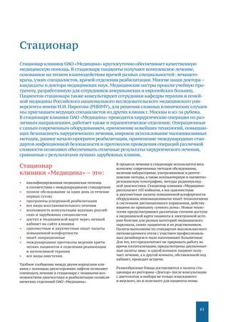 61
Стационар
Стационар
клиники «Медицина» – это:
•	 квалифицированная медицинская помощь
в соответствии с международными стандартами
•	 полное обследование за один день (в течение
первых суток)
•	 программы ускоренной реабилитации
•	 все виды восстановительного лечения
•	 возможность консультации ведущих россий-
ских и зарубежных специалистов
•	 доступ к медицинской карте через личный
кабинет на сайте клиники
•	 одноместные и двухместные smart-палаты
повышенной комфортности
•	 smart-операционные
•	 международные протоколы ведения крити-
ческих пациентов в отделении реанимации
и интенсивной терапии
•	 все виды анестезии.
Удобное сообщение между двумя корпусами кли-
ники с помощью двухсторонних лифтов позволяет
совмещать лечение в стационаре с мощными воз-
можностями диагностики и реабилитации поликли-
нических отделений ОАО «Медицина».
В процессе лечения в стационаре используется весь
комплекс современных методов обследования,
включая лабораторные,ультразвуковые и рентге-
новские методы,а также компьютерную и магнитно-
резонансную томографию, методы радионуклид-
ной диагностики. Стационар клиники «Медицина»
располагает 105 койками, а все одноместные
и двухместные палаты повышенной комфортности
оборудованы инновационными smart-технологиями
и системами дистанционного управления,действу-
ющими по принципу «умного дома». Новые техно-
логии предусматривают различные степени доступа
к медицинской карте пациента в электронной исто-
рии болезни для разных категорий медицинского
персонала, самих пациентов и их родственников.
Палаты выполнены по стандартам высококлассного
пятизвездочного отеля с участием профессиональ-
ных дизайнеров и мало напоминают больничные.
Для тех, кто предпочитает не прерывать работу во
время госпитализации, предусмотрены двухкомнат-
ные палаты люкс: в одной комнате пациент полу-
чает лечение, а в другой комнате, обставленной под
кабинет, проводит встречи.
Разнообразные блюда доставляются в палаты ста-
ционара из ресторана «Доктор» после консультации
с диетологом и выбора не только изысканного
и вкусного, но и полезного для пациента меню.
Стационар клиники ОАО «Медицина» круглосуточно обеспечивает качественную
медицинскую помощь. В стационаре пациенты получают комплексное лечение,
основанное на тесном взаимодействии врачей разных специальностей: лечащего
врача, узких специалистов,врачей отделения реабилитации.Многие наши доктора–
кандидаты и доктора медицинских наук.Медицинские сестры прошли учебную про-
грамму, разработанную для сотрудников американских и европейских больниц.
Пациентов стационара также консультируют сотрудники кафедры терапии и семей-
ной медицины Российского национального исследовательского медицинского уни-
верситета имени Н.И. Пирогова (РНИМУ),для решения сложных клинических случаев
мы приглашаем ведущих специалистов из других клиник г.Москвы и из-за рубежа.
В стационаре клиники ОАО «Медицина» проводятся хирургические операции по раз-
личным направлениям,работаеттакже и терапевтическое отделение.Операционные
с самым современным оборудованием,применение новейших технологий,повышаю-
щих безопасность хирургического лечения,широкое использование малоинвазивных
методик, раннее начало программ реабилитации,применение международных стан-
дартов инфекционной безопасности и протоколов проведения операций различной
сложности позволяют обеспечивать отличные результаты хирургического лечения,
сравнимые с результатами лучших зарубежных клиник.
 