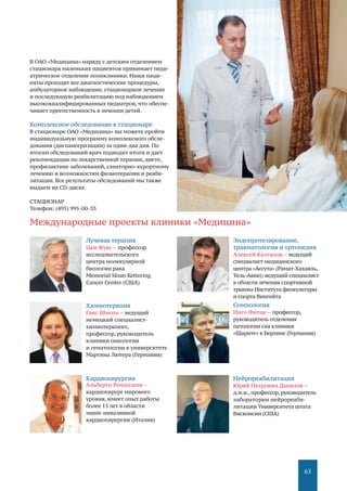 63
В ОАО «Медицина» наряду с детским отделением
стационара маленьких пациентов принимает педи-
атрическое отделение поликлиники. Наши паци-
енты проходят все диагностические процедуры,
амбулаторное наблюдение, стационарное лечение
и последующую реабилитацию под наблюдением
высококвалифицированных педиатров, что обеспе-
чивает преемственность в лечении детей.
Комплексное обследование в стационаре
В стационаре ОАО «Медицина» вы можете пройти
индивидуальную программу комплексного обсле-
дования (диспансеризации) за один-два дня. По
итогам обследований врач подводит итоги и дает
рекомендации по лекарственной терапии, диете,
профилактике заболеваний, санаторно-курортному
лечению и возможностям физиотерапии и реаби-
литации. Все результаты обследований мы также
выдаем на CD-диске.
СТАЦИОНАР
Телефон: (495) 995-00-33
Лучевая терапия
Цви Фукс – профессор
исследовательского
центра молекулярной
биологии рака
Memorial Sloan Kettering
Cancer Center (США)
Химиотерапия
Ганс Шмоль – ведущий
немецкий специалист-
химиотерапевт,
профессор, руководитель
клиники онкологии
и гематологии в университете
Мартина Лютера (Германия)
Кардиохирургия
Альберто Репоссини –
кардиохирург мирового
уровня, имеет опыт работы
более 15 лет в области
мини-инвазивной
кардиохирургии (Италия)
Эндопротезирование,
травматология и ортопедия
Алексей Калганов – ведущий
специалист медицинского
центра «Ассута» (Рамат-Хахаяль,
Тель-Авив); ведущий специалист
в области лечения спортивной
травмы Института физкультуры
и спорта Вингейта
Сомнология
Инго Фитце – профессор,
руководитель отделения
патологии сна клиники
«Шарите» в Берлине (Германия)
Нейрореабилитация
Юрий Петрович Данилов –
д.м.н.,профессор,руководитель
лаборатории нейрореаби-
литации Университета штата
Висконсин (США)
Международные проекты клиники «Медицина»
 