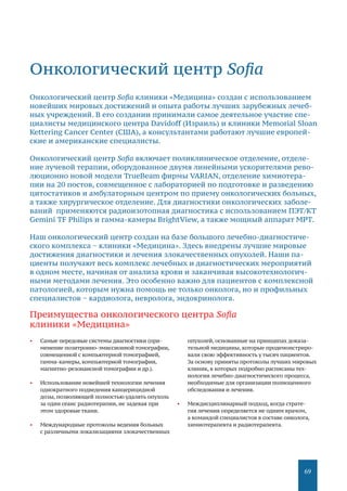 69
•	 Самые передовые системы диагностики (при-
менение позитронно-­эмиссионной томографии,
совмещенной с компьютерной томографией,
гамма­-камеры, компьютерной томографии,
магнитно­-резонансной томографии и др.).
•	 Использование новейшей технологии лечения ­
однократного подведения канцерицидной
дозы, позволяющей полностью удалять опухоль
за один сеанс радиотерапии, не задевая при
этом здоровые ткани.
•	 Международные протоколы ведения больных
с различными локализациями злокачественных
опухолей, основанные на принципах доказа-
тельной медицины, которые продемонстриро-
вали свою эффективность у тысяч пациентов.
За основу приняты протоколы лучших мировых
клиник, в которых подробно расписаны тех-
нологии лечебно­-диагностического процесса,
необходимые для организации полноценного
обследования и лечения.
•	 Междисциплинарный подход, когда страте-
гия лечения определяется не одним врачом,
а командой специалистов в составе онколога,
химиотерапевта и радиотерапевта.
Онкологический центр Sofia
Онкологический центр Sofia клиники «Медицина» создан с использованием
новейших мировых достижений и опыта работы лучших зарубежных лечеб-
ных учреждений. В его создании принимали самое деятельное участие спе-
циалисты медицинского центра Davidoff (Израиль) и клиники Memorial Sloan­
Kettering Cancer Center (США), а консультантами работают лучшие европей-
ские и американские специалисты.
Онкологический центр Sofia включает поликлиническое отделение, отделе-
ние лучевой терапии, оборудованное двумя линейными ускорителями рево-
люционно новой модели TrueBeam фирмы VARIAN, отделение химиотера-
пии на 20 постов, совмещенное с лабораторией по подготовке и разведению
цитостатиков и амбулаторным центром по приему онкологических больных,
а также хирургическое отделение. Для диагностики онкологических заболе-
ваний применяются радиоизотопная диагностика с использованием ПЭТ/КТ
Gemini TF Philips и гамма-камеры BrightView, а также мощный аппарат МРТ.
Наш онкологический центр создан на базе большого лечебно-диагностиче-
ского комплекса − клиники «Медицина». Здесь внедрены лучшие мировые
достижения диагностики и лечения злокачественных опухолей. Наши па-
циенты получают весь комплекс лечебных и диагностических мероприятий
в одном месте, начиная от анализа крови и заканчивая высокотехнологич-
ными методами лечения. Это особенно важно для пациентов с комплексной
патологией, которым нужна помощь не только онколога, но и профильных
специалистов − кардиолога, невролога, эндокринолога.
Преимущества онкологического центра Sofia
клиники «Медицина»
 